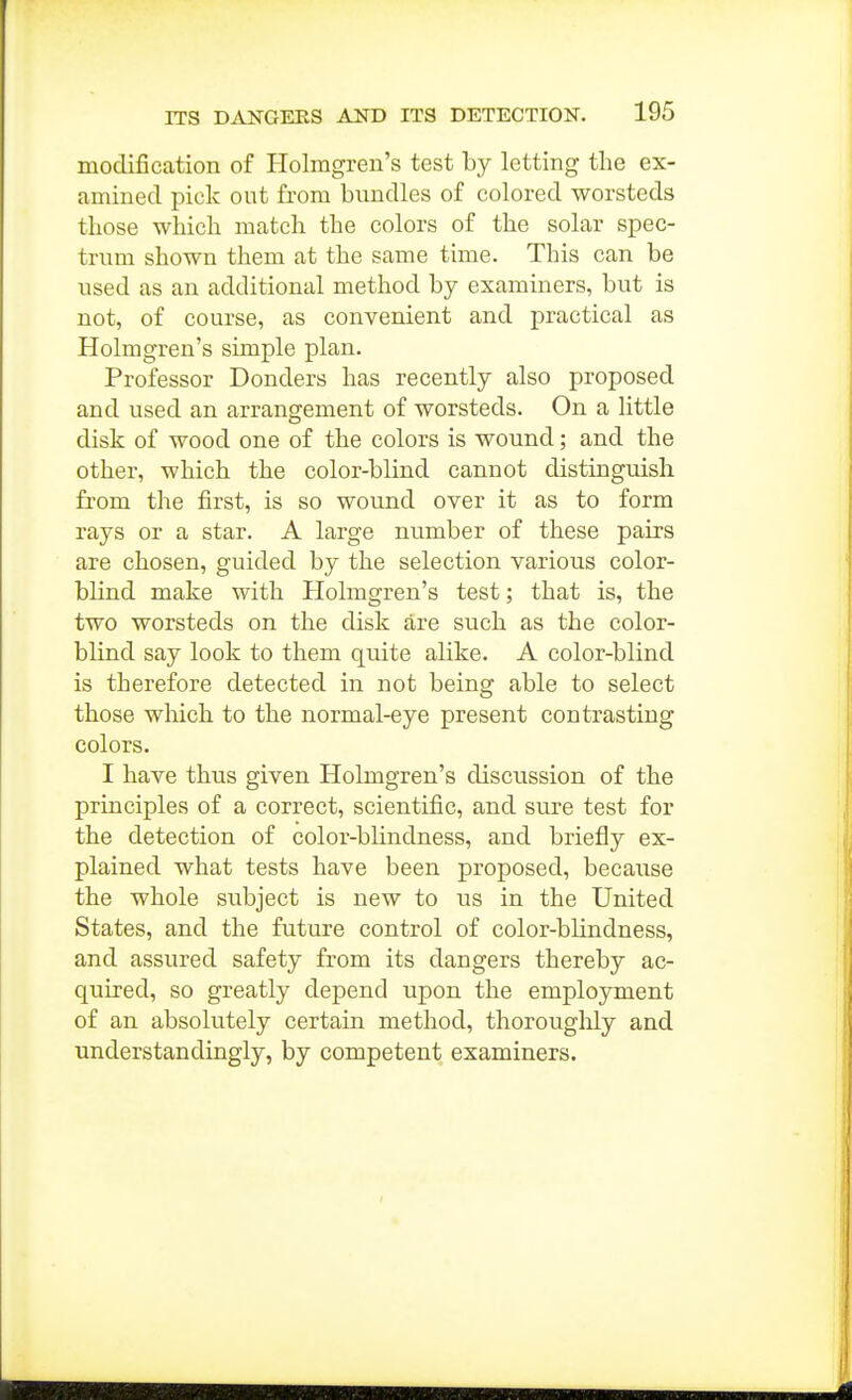 modification of Holmgren's test by letting the ex- amined pick out from bundles of colored worsteds those which match the colors of the solar spec- trum shown them at the same time. This can be used as an additional method by examiners, but is not, of course, as convenient and practical as Holmgren's simple plan. Professor Bonders has recently also proposed and used an arrangement of worsteds. On a little disk of wood one of the colors is wound; and the other, which the color-blind cannot distinguish from the first, is so wound over it as to form rays or a star. A large number of these pairs are chosen, guided by the selection various color- blind make with Plolmgren's test; that is, the two worsteds on the disk are such as the color- blind say look to them quite alike. A color-blind is therefore detected in not being able to select those which to the normal-eye present contrasting colors. I have thus given Holmgren's discussion of the principles of a correct, scientific, and sure test for the detection of color-blindness, and briefly ex- plained what tests have been proposed, because the whole subject is new to us in the United States, and the future control of color-blindness, and assured safety from its dangers thereby ac- quired, so greatly depend upon the employment of an absolutely certain method, thoroughly and understandingiy, by competent examiners.