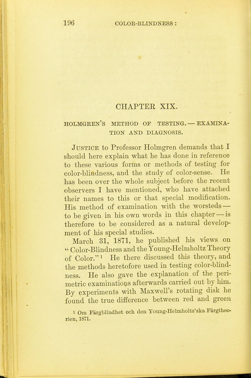 CHAPTER XIX. Holmgren's method of testing. — examina- tion AND DIAGNOSIS. Justice to Professor Holmgren demands that I should here explain what he has done in reference to these various forms or methods of testing for color-blindness, and the study of color-sense. He has been over the whole subject before the recent observers I have mentioned, who have attached their names to this or that special modification. His method of examination with the worsteds — to be given in his own words in this chapter — is therefore to be considered as a natural develop- ment of his special studies. March 31, 1871, he published his views on  Color-Blindness and the Young-Helmholtz Theory of Color. ^ He there discussed this theory, and the methods heretofore used in testing color-blind- ness. He also gave the explanation of the peri- metric examinatio^s afterwards carried out by him. By experiments with Maxwell's rotating disk he found the true difference between red and green 1 Om Fargblindhet och den Yotmg-Helmlioltz'ska Fargtheo- rien, 1871.