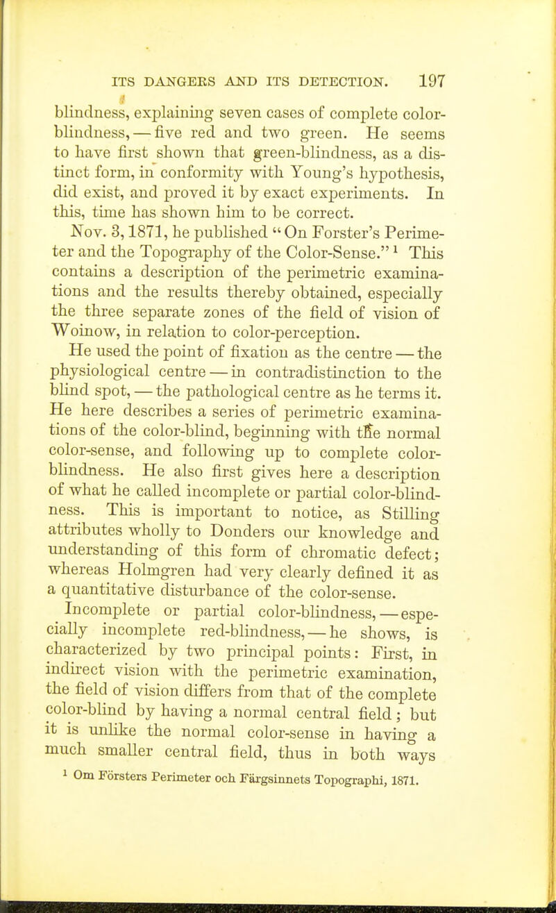 blindness, explaining seven cases of complete color- blindness,— five red and two green. He seems to have first shown that green-blindness, as a dis- tinct form, in conformity with Young's hypothesis, did exist, and proved it by exact experiments. In this, time has shown him to be correct. Nov. 3,1871, he published  On Forster's Perime- ter and the Topography of the Color-Sense. ^ This contains a description of the perimetric examina- tions and the results thereby obtained, especially the three separate zones of the field of vision of Woinow, in relation to color-perception. He used the point of fixation as the centre — the physiological centre — in contradistinction to the blind spot, — the pathological centre as he terms it. He here describes a series of perimetric examina- tions of the color-blind, beginning with tSe normal color-sense, and following up to complete color- blindness. He also first gives here a description of what he called incomplete or partial color-blind- ness. This is important to notice, as Stilling attributes wholly to Bonders our knowledge and understanding of this form of chromatic defect; whereas Holmgren had very clearly defined it as a quantitative disturbance of the color-sense. Incomplete or partial color-blindness,—espe- cially incomplete red-blmdness, — he shows, is characterized by two principal points: First, in indirect vision with the perimetric examination, the field of vision differs from that of the complete color-blind by having a normal central field; but it is unlike the normal color-sense in having a much smaller central field, thus in both ways 1 Om Forsters Perimeter och Fai-gsinnets Topographi, 1871.