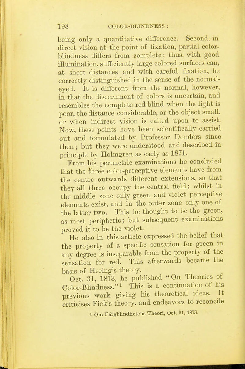 being only a quantitative difference. Second, in direct vision at the point of fixation, partial color- blindness differs from eomplete; thus, with good illumination, sufficiently large colored surfaces can, at short distances and with careful fixation, be correctly distinguished in the sense of the normal- eyed. It is different from the normal, however, ia that the discernment of colors is uncertain, and resembles the complete red-blind when the light is poor, the distance considerable, or the object small, or when indirect vision is called upon to assist. Now, these points have been scientifically carried out and formulated by Professor Bonders since then; but they were understood and described in principle by Holmgren as early as 1871. From his perimetric examinations he concluded that the three color-perceptive elements have from the centre outwards different extensions, so that they all three occupy the central field; whilst in the middle zone only green and violet perceptive elements exist, and in the outer zone only one of the latter two. This he thought to be the green, as most peripheric; but subsequent examinations proved it to be the violet. He also in this article expressed the belief that the property of a specific sensation for green in any degree is inseparable from the property of the sensation for red. This afterwards became the basis of Hering's theory, Oct. 31, 1873, he published On Theories of Color-BUndness. ^ This is a continuation of his previous work giving his theoretical ideas. It criticises Fick's theory, and endeavors to reconcUe 1 Om Fargblindhetens Theori, Oct. 31,1873.