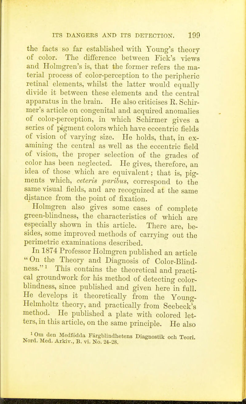 the facts so far established witli Young's theory of color. The difference between Fick's views and Holmgren's is, that the former refers the ma- terial process of color-perception to the peripheric retinal elements, whilst the latter would equally divide it between these elements and the central apparatus in the brain. He also criticises E,. Schir- mer's article on congenital and acquired anomalies of color-perception, in which Schirmer gives a series of pigment colors which have eccentric fields of vision of varying size. He holds, that, in ex- amining the central as well as the eccentric field of vision, the proper selection of the grades of color has been neglected. He gives, therefore, an idea of those which are equivalent; that is, pig- ments which, ceteris paribus, correspond to the same visual fields, and are recognized at the same distance from the point of fixation. Holmgren also gives some cases of complete green-blindness, the characteristics of which are especially shown in this article. There are, be- sides, some improved methods of carrying out the perimetric examinations described. In 1874 Professor Holmgren published an article On the Theory and Diagnosis of Color-Blind- ness. ^ This contains the theoretical and practi- cal groundwork for his method of detecting color- blindness, since published and given here in full. He develops it theoretically from the Young- Helmholtz theory, and practically from Seebeck's method. He published a plate with colored let- ters, in this article, on the same principle. He also 1 Om den Medfodda Fargblindhetens Diagnostik och Teori. Nord. Med. Arkiv., B. vi. No. 24-28.