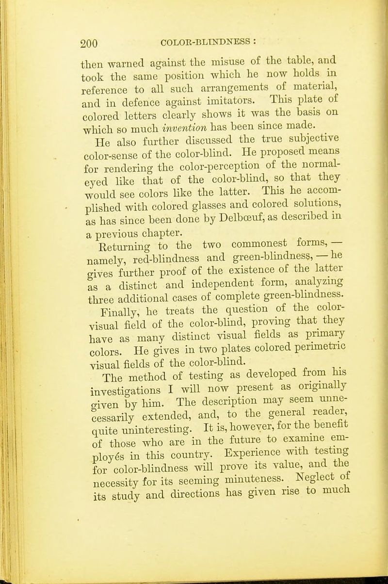 then warned against tlie misuse of the table, and took the same position which he now holds ^ in reference to all such arrangements of material, and in defence against imitators. This plate of colored letters clearly shows it was the basis on which so much invention has been since made. He also further discussed the true subjective color-sense of the color-blind. He proposed means for rendering the color-perception of the normal- eyed like that of the color-blind, so that they would see colors like the latter. This he accom- plished with colored glasses and colored solutions, as has since been done by Delboeuf, as described m a previous chapter. Returning to the two commonest forms, — namely, red-blindness and green-blmdness, — he gives further proof of the existence of the latter as a distinct and independent form, analyzing three additional cases of complete green-blindness. Finally, he treats the question of the color- visual field of the color-blmd, proving that they have as many distinct visual fields as primary colors. He gives in two plates colored perimetric visual fields of the color-blind. The method of testing as developed from his investigations I will now present as origmaUy given by liim. The description may seem unne- cessarily extended, and, to the general reader quite uninteresting. It is, however, for the benefit of those who are in the future to examme em- ployes in this country. Experience with testing for color-blindness will prove its value, and the necessity for its seeming minuteness. Neglect ot its study and directions has given rise to much
