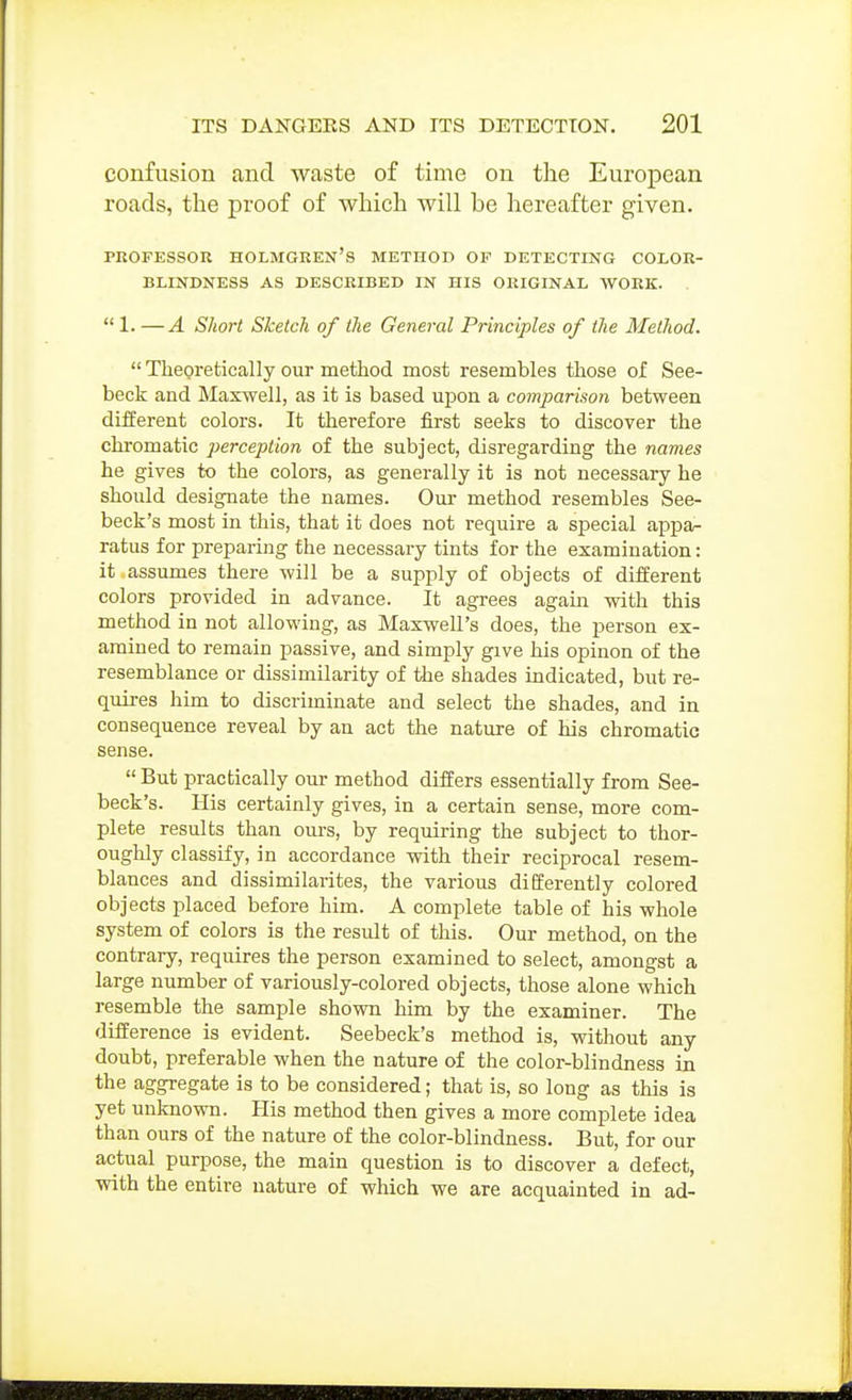 confusion and waste of time on the European roads, the proof of which will be hereafter given. rROFKSsoR Holmgren's method of detecting color- blindness AS described in his original work. . 1. —A Short Sketch of the General Principles of the Method.  Theoretically our method most resembles those of See- beck and Maxwell, as it is based upon a comparison between different colors. It therefore first seeks to discover the chromatic perception of the subject, disregarding the names he gives to the colors, as generally it is not necessary he should designate the names. Our method resembles See- beck's most in this, that it does not require a special appa- ratus for preparing the necessary tints for the examination: it assumes there will be a supply of objects of different colors provided in advance. It agrees again with this method in not allowing, as Maxwell's does, the person ex- amined to remain passive, and simply give his opinon of the resemblance or dissimilarity of the shades indicated, but re- quii-es him to discriminate and select the shades, and in consequence reveal by an act the nature of his chromatic sense.  But practically our method differs essentially from See- beck's. His certainly gives, in a certain sense, more com- plete results than ours, by requiring the subject to thor- ouglily classify, in accordance with their reciprocal resem- blances and dissimilarites, the various differently colored objects placed before him. A complete table of his whole system of colors is the result of this. Our method, on the contrary, requires the person examined to select, amongst a large number of variously-colored objects, those alone which resemble the sample shown him by the examiner. The difference is evident. Seebeck's method is, without any doubt, preferable when the nature of the color-blindness in the aggregate is to be considered; that is, so long as this is yet unknown. His method then gives a more complete idea than ours of the nature of the color-blindness. But, for our actual purpose, the main question is to discover a defect, with the entire nature of which we are acquainted in ad-