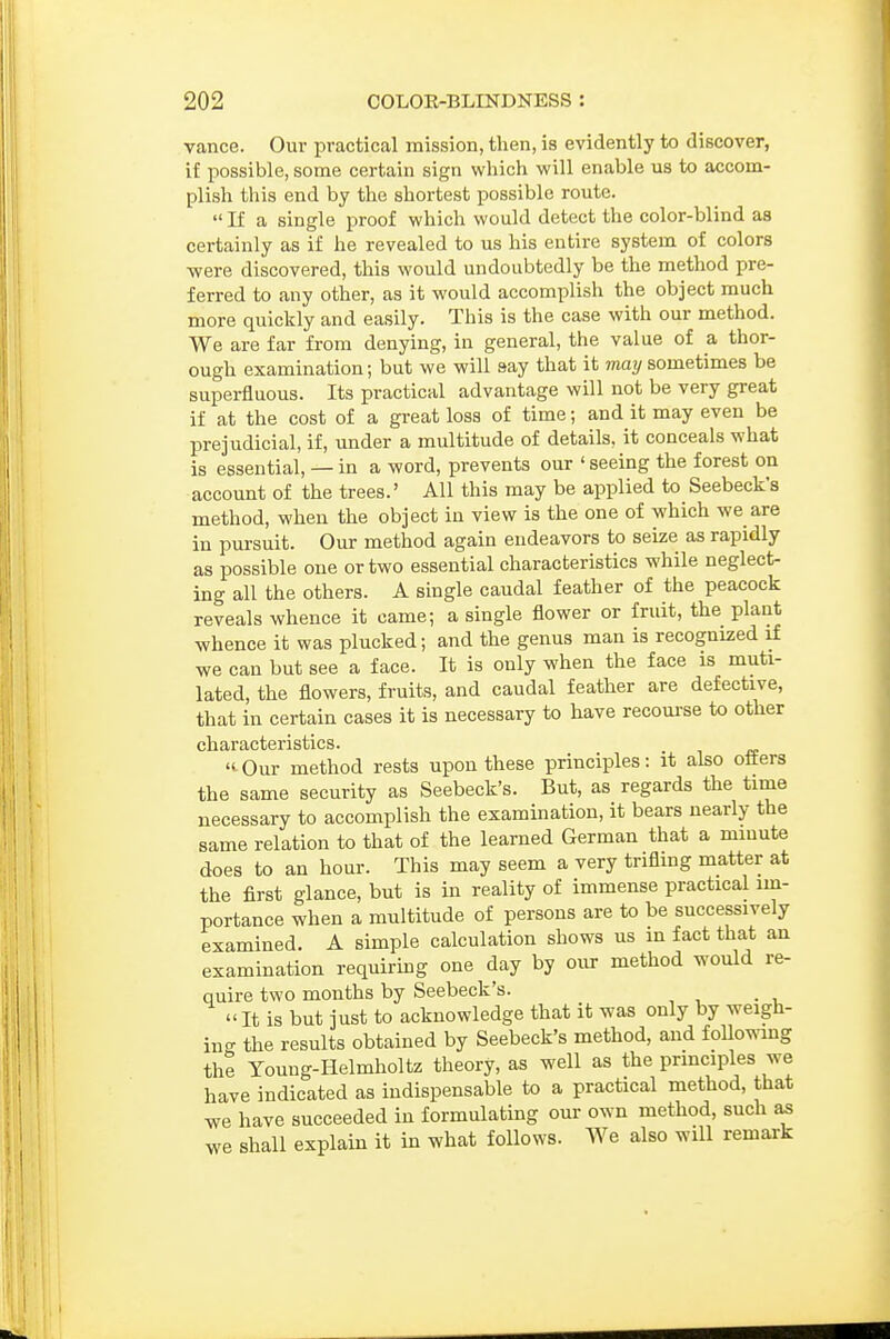 vance. Our practical mission, then, is evidently to discover, if possible, some certain sign which will enable us to accom- plish this end by the shortest possible route.  If a single proof which would detect the color-blind as certainly as if he revealed to us his entire system of colors ■were discovered, this would undoubtedly be the method pre- ferred to any other, as it would accomplish the object much more quickly and easily. This is the case with our method. We are far from denying, in general, the value of a thor- ough examination; but we will say that it may sometimes be superfluous. Its practical advantage will not be very great if at the cost of a great loss of time; and it may even be prejudicial, if, under a multitude of details, it conceals what is essential, — in a word, prevents our ' seeing the forest on account of the trees.' All this may be applied to Seebeck's method, when the object in view is the one of which we are in pursuit. Our method again endeavors to seize as rapidly as possible one or two essential characteristics while neglect- ing all the others. A single caudal feather of the peacock reveals whence it came; a single flower or fruit, the plant whence it was plucked; and the genus man is recognized if we can but see a face. It is only when the face is muti- lated, the flowers, fruits, and caudal feather are defective, that in certain cases it is necessary to have recourse to other characteristics. Our method rests upon these principles: it also otters the same security as Seebeck's. But, as regards the time necessary to accomplish the examination, it bears nearly the same relation to that of the learned German that a minute does to an hour. This may seem a very triflmg matter at the first glance, but is in reality of immense practical im- portance when a multitude of persons are to be successively examined. A simple calculation shows us in fact that an examination requirmg one day by our method would re- quire two months by Seebeck's.  It is but just to acknowledge that it was only by weigh- ing the results obtained by Seebeck's method, and followmg the Young-Helmholtz theory, as well as the principles we have indicated as indispensable to a practical method, that we have succeeded in formulating our own method, such as we shall explain it in what follows. We also will remark