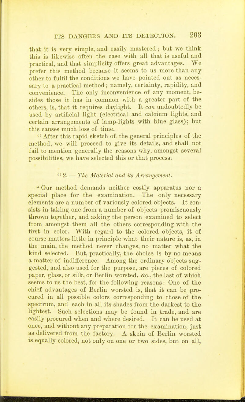 that it is very simple, and easily mastered; but we think this is likewise often the case with all that is useful and practical, and that simplicity offers great advantages. We prefer this method because it seems to us more than any other to fulfil the conditions we have pointed out as neces- sary to a practical method; namely, certainty, rapidity, and convenience. The only inconvenience of any moment, be- sides those it has in common with a greater part of the others, is, that it requires daylight. It can undoubtedly be used by artificial light (electrical and calcium lights, and certain arrangements of lamp-lights with blue glass); but this causes much loss of time.  After this rapid sketch of. the general principles of the method, we will proceed to give its details, and shall not fail to mention generally the reasons why, amongst several possibilities, we have selected this or that process. 2. — The Material and its Arrangement.  Our method demands neither costly apparatus nor a special place for the examination. The only necessaiy elements are a number of variously colored objects. It con- sists in taking one from a number of objects promiscuously thrown together, and asking the person examined to select from amongst them all the others corresponding with the first in color. With regard to the colored objects, it of course matters little in principle what their nature is, as, in the main, the method never changes, no matter what the kind selected. But, practically, the choice is by no means a matter of indifference. Among the ordinary objects sug- gested, and also used for the purpose, are pieces of colored paper, glass, or silk, or Berlin worsted, &c., the last of which seems to us the best, for the following reasons: One of the chief advantages of Berlin worsted is, that it can be pro- cured in all possible colors corresponding to those of the spectrum, and each in all its shades from the darkest to the lightest. Such selections may be found in trade, and are easily procured when and where desired. It can be used at once, and without any preparation for the examination, just as delivered from the factory. A skein of Berlin worsted is equally colored, not only on one or two sides, but on all,