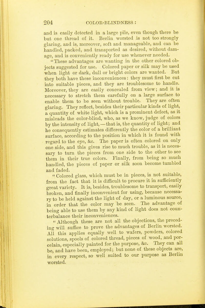 and is easily detected in a large pile, even though there be but one thread of it. Berlin worsted is not too strongly glaring, and is, moreover, soft and manageable, and can be handled, packed, and transported as desired, without dam- age, and is conveniently ready for use whenever needed.  These advantages are wanting in the other colored ob- jects suggested for use. Colored paper or silk may be used •when light or dark, dull or bright colors are wanted. But they both have these inconveniences: they must first be cut into suitable pieces, and they are troublesome to handle. Moreover, they are easily concealed from view; and it is necessary to stretch them carefully on a large surface to enable them to be seen without trouble. They are often glaring. They reflect, besides their particular kinds of light, a quantity of white light, which is a prominent defect, as it misleads the color-blind, who, as we know, judge of colors by the intensity of light, —that is, the quantity of light; and he consequently estimates differently the color of a brilliant surface, according to the position in which it is found with regard to the eye, &c. The paper is often colored on only one side, and this gives rise to much trouble, as it is neces- sary to turn the pieces from one side to the other to see them in their true colors. Finally, from being so much handled, the pieces of paper or silk soon become tumbled and faded.  Colored glass, which must be in pieces, is not suitable, from the fact that it is difficult to procm-e it in sufficiently great variety. It is, besides, troublesome to transport, easily broken, and finally inconvenient for using, because necessa- ry to be held against the light of day, or a luminous source, in order that the color may be seen. The advantage of being able to use them by any kind of light does not coun- terbalance their inconveniences.  Although these are not all the objections, the preced- ing will suffice to prove the advantages of Berlin worsted. All this applies equally well to wafers, powders, colored solutions, spools of colored thread, pieces of wood, and por- celain, especially painted for the purpose, &c. They can all be, and have been, employed; but none of these objects are, in every respect, so well suited to our purpose as Berlin worsted.