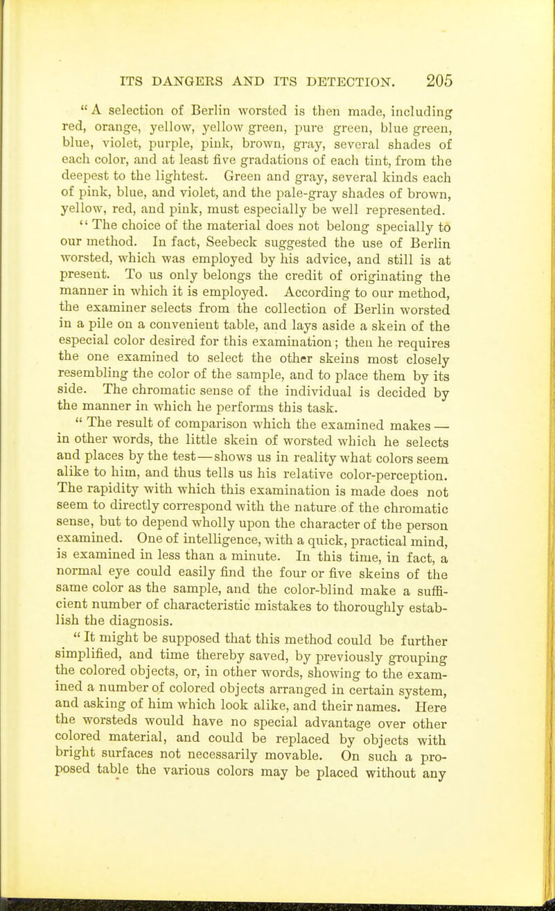  A selection of Berlin worsted is then mcade, including red, orange, yellow, yellow green, pure green, blue green, blue, violet, purple, pink, brown, gray, several shades of each color, and at least five gradations of each tint, from the deepest to the lightest. Green and gray, several kinds each of pink, blue, and violet, and the pale-gray shades of brown, yellow, red, and pink, must especially be well represented. '' The choice of the material does not belong specially to our method. In fact, Seebeck suggested the use of Berlin worsted, which was employed by his advice, and still is at present. To us only belongs the credit of originating the manner in which it is employed. According to our method, the examiner selects from the collection of Berlin worsted in a pile on a convenient table, and lays aside a skein of the especial color desired for this examination; then he requires the one examined to select the other skeins most closely resembling the color of the sample, and to place them by its side. The chromatic sense of the individual is decided by the manner in which he performs this task.  The result of comparison which the examined makes — in other words, the little skein of worsted which he selects and places by the test — shows us in reality what colors seem alike to him, and thus tells us his relative color-perception. The rapidity with which this examination is made does not seem to directly correspond with the nature of the chromatic sense, but to depend wholly upon the character of the person examined. One of intelligence, with a quick, practical mind, is examined in less than a minute. In this time, in fact, a normal eye could easily find the four or five skeins of the same color as the sample, and the color-blind make a suffi- cient number of characteristic mistakes to thoroughly estab- lish the diagnosis.  It might be supposed that this method could be further simplified, and time thereby saved, by previously grouping the colored objects, or, in other words, showing to the exam- ined a number of colored objects arranged in certain system, and asking of him which look alike, and their names. Here the worsteds would have no special advantage over other colored material, and could be replaced by objects with bright surfaces not necessarily movable. On such a pro- posed table the various colors may be placed without any