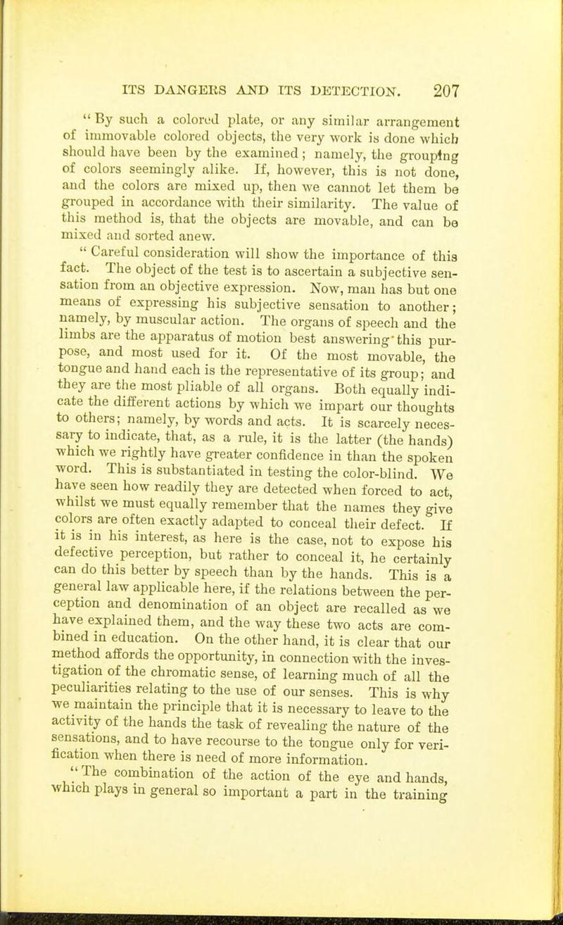 By such a colored plate, or any similar arrangement of immovable colored objects, the very work is done which should have been by the examined; namely, the grouping of colors seemingly alike. If, however, this is not done, and the colors are mixed up, then we cannot let them be grouped in accordance with their similarity. The value of this method is, that the objects are movable, and can be mixed and sorted anew.  Careful consideration will show the importance of this fact. The object of the test is to ascertain a subjective sen- sation from an objective expression. Now, man has but one means of expressing his subjective sensation to another; namely, by muscular action. The organs of speech and the limbs are the apparatus of motion best answering-this pur- pose, and most used for it. Of the most movable, the tongue and hand each is the representative of its group; and they are the most pliable of all organs. Both equally indi- cate the different actions by which we impart our thoughts to others; namely, by words and acts. It is scarcely neces- saiy to indicate, that, as a rule, it is the latter (the hands) which we rightly have gi-eater confidence in than the spoken word. This is substantiated in testing the color-blind. We have seen how readily they are detected when forced to act, whilst we must equally remember that the names they give colors are often exactly adapted to conceal their defect. If it is in his interest, as here is the case, not to expose his defective perception, but rather to conceal it, he certainly can do this better by speech than by the hands. This is a general law applicable here, if the relations between the per- ception and denomination of an object are recalled as we have explained them, and the way these two acts are com- bmed in education. On the other hand, it is clear that our method affords the opportunity, in connection with the inves- tigation of the chromatic sense, of learnmg much of all the peculiarities relating to the use of our senses. This is why we maintain the principle that it is necessary to leave to the activity of the hands the task of revealing the natui-e of the sensations, and to have recourse to the tongue only for veri- fication when there is need of more information. The combination of the action of the eye and hands, which plays in general so important a part in the training