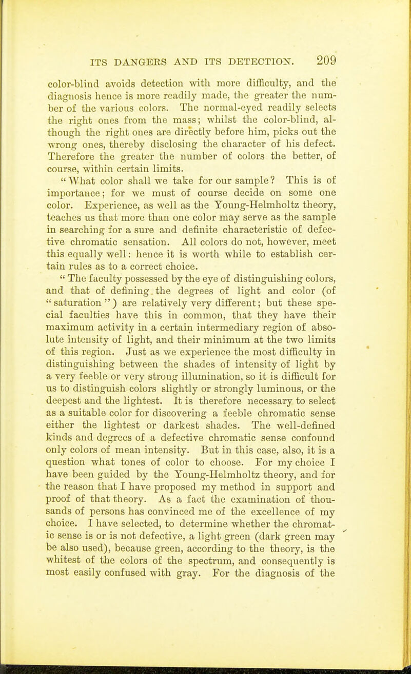 color-blind avoids detection with more difficulty, and the diagnosis hence is more readily made, the greater the num- ber of the various colors. The normal-eyed readily selects the right ones from the mass; whilst the color-blind, al- though the right ones are directly before him, picks out the wrong ones, thereby disclosing the character of his defect. Therefore the greater the number of colors the better, of course, within certain limits.  What color shall we take for our sample ? This is of importance; for we must of course decide on some one color. Experience, as well as the Young-Helmholtz theory, teaches us that more than one color may serve as the sample in searching for a sure and definite characteristic of defec- tive chromatic sensation. All colors do not, however, meet this equally well: hence it is worth while to establish cer- tain rules as to a correct choice.  The faculty possessed by the eye of distinguishing colors, and that of defining, the degrees of light and color (of saturation) are relatively very different; but these spe- cial faculties have this in common, that they have their maximum activity in a certain intermediary region of abso- lute intensity of light, and their minimum at the two limits of this region. Just as we experience the most difficulty in distinguishing between the shades of intensity of light by a very feeble or very strong illumination, so it is difficult for us to distinguish colors slightly or strongly luminous, or the deepest and the lightest. It is therefore necessary to select as a suitable color for discovering a feeble chromatic sense either the lightest or darkest shades. The well-defined kinds and degi-ees of a defective chromatic sense confound only colors of mean intensity. But in this case, also, it is a question what tones of color to choose. For my choice I have been guided by the Yoimg-Helmholtz theory, and for the reason that I have ^Droposed my method in support and proof of that theory. As a fact the examination of thou- sands of persons has convinced me of the excellence of my choice. I have selected, to determine whether the chromat- ic sense is or is not defective, a light green (dark green may be also used), because green, according to the theory, is the whitest of the colors of the spectrum, and consequently is most easily confused with gray. For the diagnosis of the