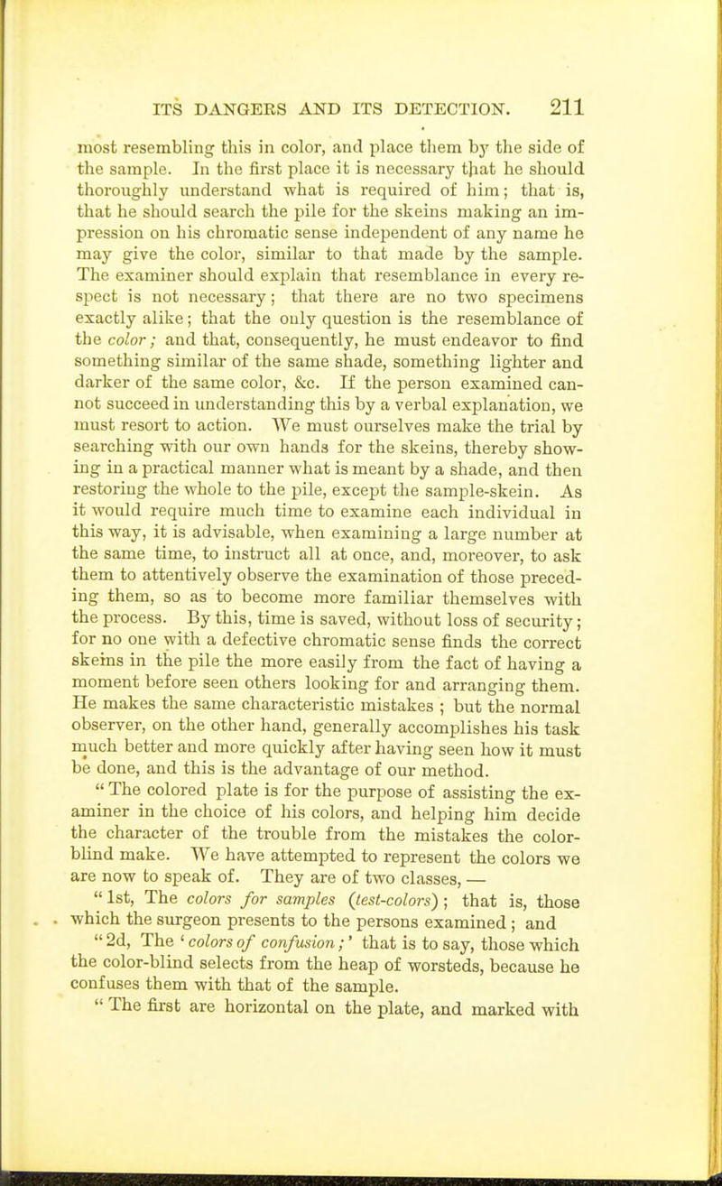 most resembling this in color, and place them hy the side of the sample. In the first place it is necessary that he should thoroughly understand what is required of him; that is, that he should search the pile for the skeins making an im- pression on his chromatic sense independent of any name he may give the color, similar to that made by the sample. The examiner should explain that resemblance in every re- spect is not necessary; that there are no two specimens exactly alike; that the only question is the resemblance of the color; and that, consequently, he must endeavor to find something similar of the same shade, something lighter and darker of the same color, &c. If the person examined can- not succeed in understanding this by a verbal explanation, we must resort to action. We must ourselves make the trial by searching with our own hands for the skeins, thereby show- ing in a practical manner what is meant by a shade, and then restoring the whole to the pile, except the sample-skein. As it would require much time to examine each individual in this way, it is advisable, when examining a large number at the same time, to instruct all at once, and, moreover, to ask them to attentively observe the examination of those preced- ing them, so as to become more familiar themselves with the process. By this, time is saved, without loss of security; for no one with a defective chromatic sense finds the correct skeins in the pile the more easily from the fact of having a moment before seen others looking for and arranging them. He makes the same characteristic mistakes ; but the normal observer, on the other hand, generally accomplishes his task rnuch better and more quickly after having seen how it must be done, and this is the advantage of our method.  The colored plate is for the purpose of assisting the ex- aminer in the choice of his colors, and helping him decide the character of the trouble from the mistakes the color- blind make. We have attempted to represent the colors we are now to speak of. They are of two classes, —  1st, The colors for samples {test-colors); that is, those which the surgeon presents to the persons examined; and  2d, The ' colors of confusion;' that is to say, those which the color-blind selects from the heap of worsteds, because he confuses them with that of the sample.  The first are horizontal on the plate, and marked with