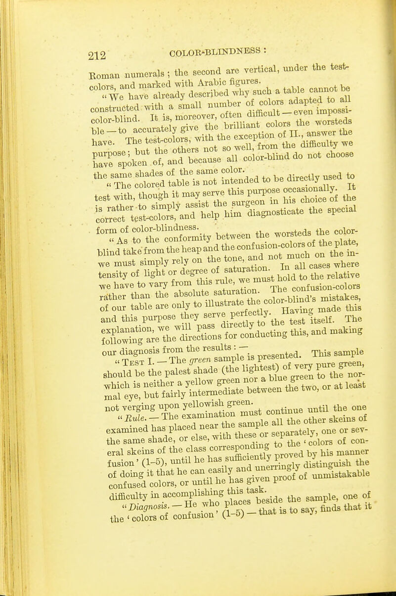 Koman numerals; the second are vertical, under the >^ construed -^^-^n t^S^^^^ bt-il aconlSr^rth; brilUant colors t^^^^^^ Le. The tes^colors, with the J-^'iS ^ll^t Cn^r ot.~ra.r?l'SSnddo not choose '^VZ ctorfd-t^e iS Ltnded to he directly used . test litlW it -J--^hSToS Ll^nerSMeirM^ '^a^^^^^^^^^ the special ■ '^^ISlt'ronCit/hetween the worsteds^e colo. blind tatefromtheheapandthecontusron-cotoo^^^^^^ rather than the absolute sataratron The^^^^^^^^^ of our table are only to '>i'^'''^'^J^'f°]^^,\,^ie this and this purpose »7».Swt'the ti^it^e^^ The r.StiXt°rsample is presented. This sanrple shon^ireLpalest''shade(thelightes^)^o^^^^^ '^r:;yrb:^»^^^^^^^^^ examined P'-f,-^,tthr s P ^tTly, one or sev- the same shade, or else, with t^iese o ^ j eral skeins of the cl-s correspondx^^^^ to the col ^^^^^ fusion' (1-5), until he ^^^'^^^^^^^^L distinguish the difficulty in accomplisMng thi^^^^^^^^^^^ ^ „f ,h;Srf — ■ that is to say, finds that .