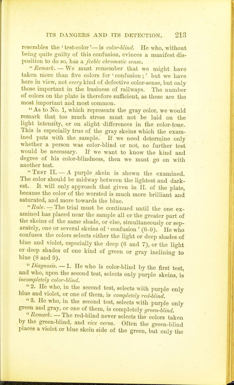 resembles the ' test-color'— is color-hlind. He who, without beiug quite guilty of this confusion, evinces a manifest dis- position to do so, has a feeble chroma/ic sense.  Eemark. — We must remember that we might have taken more than five colors for ' confusion ;' but we have here in view, not every kind of defective color-sense, but only those important in the business of railways. The number of colors on the plate is therefore sufficient, as these are the most important and most common. As to No. 1, which represents the gray color, we would remark that too much stress must not be laid on the light intensity, or on slight differences in the color-tone. This is especially true of the gray skeins which the exam- ined puts with the sample. If we need determine only whether a person was color-blind or not, no further test would be necessary. If we want to know the kind and degree of his color-blindness, then we must go on with another test. Test 11. — A purple skein is shown the examined. The color should be midway between the lightest and dark- est. It will only approach that given in II. of the plate, because the color of the worsted is much more brilliant and saturated, and more towards the blue. i?uZe.— The trial must be continued until the one ex- amined has placed near the sample all or the greater part of the skeins of the same shade, or else, simultaneously or sep- arately, one or several skeins of ' confusion ' (6-9). He who confuses the colors selects either the light or deep shades of blue and violet, especially the deep (6 and 7), or the light or deep shades of one kind of green or gray inclining to blue (8 and 9).  Diagnosis. — 1. He who is color-blind by the first test, and who, upon the second test, selects only purple skeins, is incompletely color-blind. '  2. He who, in the second test, selects with pm-ple only blue and violet, or one of them, is completely red-blind. « 3. He who, in the second test, selects with purple only green and gray, or one of them, is completely green-blind. Remark. — The red-blind never selects the colors taken by the green-blind, and vice versa. Often the green-blind places a violet or blue skein side of the green, but only the