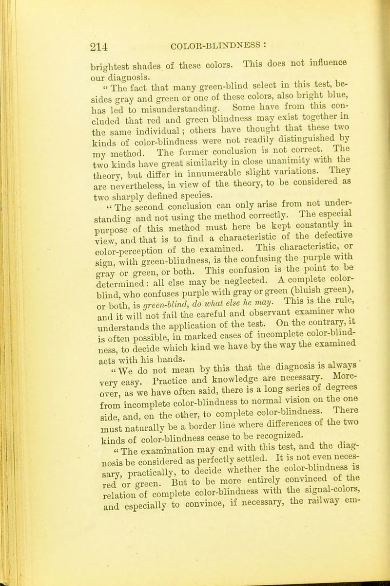 brightest shades of these colors. This does not influence our diagnosis. .  The fact that many green-blind select m this test, be- sides gray and green or one of these colors, also bright blue, has led to misunderstanding. Some have from this con- cluded that red and green blindness may exist together in the same individual; others have thought that these two kinds of color-blindness were not readily distingmshed by my method. The former conclusion is not correct. The two kinds have great similarity in close unanimity with the theory, but differ in innumerable slight variations. Ihey are nevertheless, in view of the theory, to be considered as two sharply defined species.  The second conclusion can only arise from not under- standing and not using the method correctly. The especial purpose of this method must here be kept constantly in view, and that is to find a characteristic of the defective color-perception of the examined. This characteristic, or Sim with green-blindness, is the confusing the purple with gray or green, or both. This confusion is the pomt to be determined: all else may be neglected. A complete color- blind, who confuses purple with gray or green (bluish green), or both, is green-blind, do what else he may. This is the rule, and it will not fail the careful and observant exammer who understands the application of the test. On the contrary, it is often possible, in marked cases of incomplete color-blmd- ness, to decide which kind we have by the way the exammed acts with his hands. . . • i We do not mean by this that the diagnosis is always very easy. Practice and knowledge are necessary. More- over, as we have often said, there is a long series of degrees from incomplete color-blindness to normal vision on the one side, and, on the other, to complete color-blmdness There must naturally be a border line where differences of the two kinds of color-blindness cease to be recognized. « The examination may end with this test, and the diag- nosis be considered as perfectly settled. It is not even neces- sary, practically, to decide whether the color-blmdness is red or green. But to be more entirely convinced of the relation of complete color-blindness with the signal-colors, and especially to convince, if necessary, the radway em-