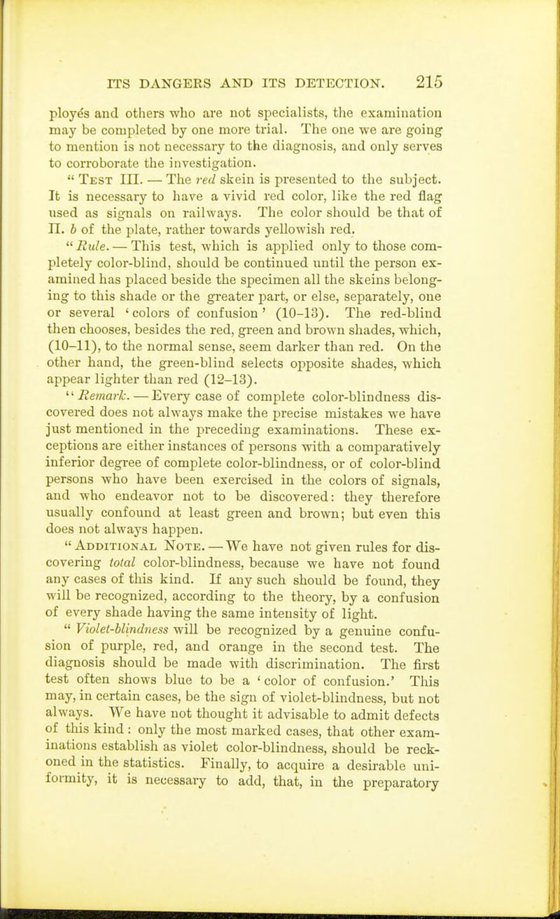 ployes and others who are not specialists, the examination may be completed by one more trial. The one we are going to mention is not necessary to the diagnosis, and only serves to corroborate the investigation.  Test III. — The red skein is presented to the subject. It is necessary to have a vivid red color, like the red flag used as signals on railways. The color should be that of n. b of the plate, rather towards yellowish red. Rule. — This test, which is applied only to those com- pletely color-blind, should be continued until the persoir ex- amined has placed beside the specimen all the skeins belong- ing to this shade or the greater part, or else, separately, one or several 'colors of confusion' (10-13). The red-blind then chooses, besides the red, green and brown shades, which, (10-11), to the normal sense, seem darker than red. On the other hand, the green-blind selects opposite shades, which appear lighter than red (12-13). '■'Remark.—Every case of complete color-blindness dis- covered does not always make the precise mistakes we have just mentioned in the preceding examinations. These ex- ceptions are either instances of persons with a comparatively inferior degree of complete color-blindness, or of color-blind persons who have been exercised in the colors of signals, and who endeavor not to be discovered: they therefore usually confound at least green and brown; but even this does not always happen. Additional Note. —We have not given rules for dis- covering total color-blindness, because we have not found any cases of this kind. If any such should be found, they will be recognized, according to the theory, by a confusion of every shade having the same intensity of light.  Violet-blindness will be recognized by a genuine confu- sion of purple, red, and orange in the second test. The diagnosis should be made with discrimination. The first test often shows blue to be a 'color of confusion.' This may, in certain cases, be the sign of violet-blindness, but not always. We have not thought it advisable to admit defects of this kind : only the most marked cases, that other exam- inations establish as violet color-blindness, should be reck- oned in the statistics. Finally, to acquire a desirable uni- formity, it is necessary to add, that, in the preparatory