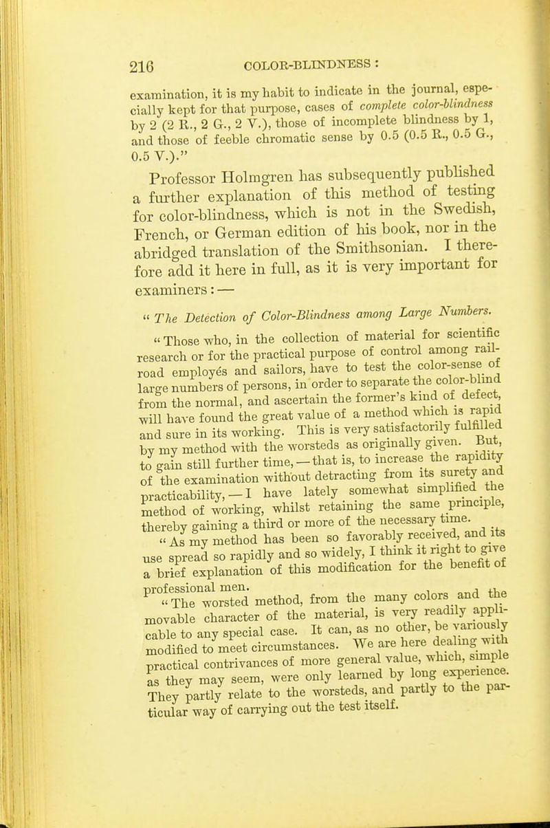 examination, it is my habit to indicate in the journal, espe- cially kept for that purpose, cases of complete color-blindness by 2 (2 R., 2 G., 2 V.), those of incomplete blindness by 1, and those of feeble chromatic sense by 0.5 (0.5 R., 0.5 G., 0.5 V.). Professor Holmgren has subsequently published a further explanation of tliis method of testing for color-blindness, which is not m the Swedish, French, or German edition of his book, nor m the abridged translation of the Smithsonian. I there- fore add it here in full, as it is very important for examiners: —  The Detection of Color-Blindness among Large Numbers. Those who, in the collection of material for scientific research or for the practical purpose of control among rail- road employes and sailors, haye to test the color-sense of large numbers of persons, in order to separate the color-blmd from the normal, and ascertain the former's kind of defect will have found the great value of a method which ^ rapid and sure in its working. This is very satisfactorily fulfil ed bv my method with the worsteds as origmaUy given. But, to gain still further time,-that is, to increase the rapidity of the examination without detracting from its surety and practicability,-! have lately somewhat simplified the method of working, whilst retaining the same principle, thereby gaining a third or more of the necessary time As my method has been so favorably received and its use spread so rapidly and so widely, I think ght to give a brief explanation of this modification for the benefit of method, from the many colors and the movable character of the material, is very readily appli- cable to any special case. It can, as no other, be variou ly modified to meet circumstances. We are here ^eal-g with practical contrivances of more general value, which, simple as they may seem, were only learned by long experience. They paSly relate to the worsteds, and partly to the pa^ ticular way of can-ying out the test itself.