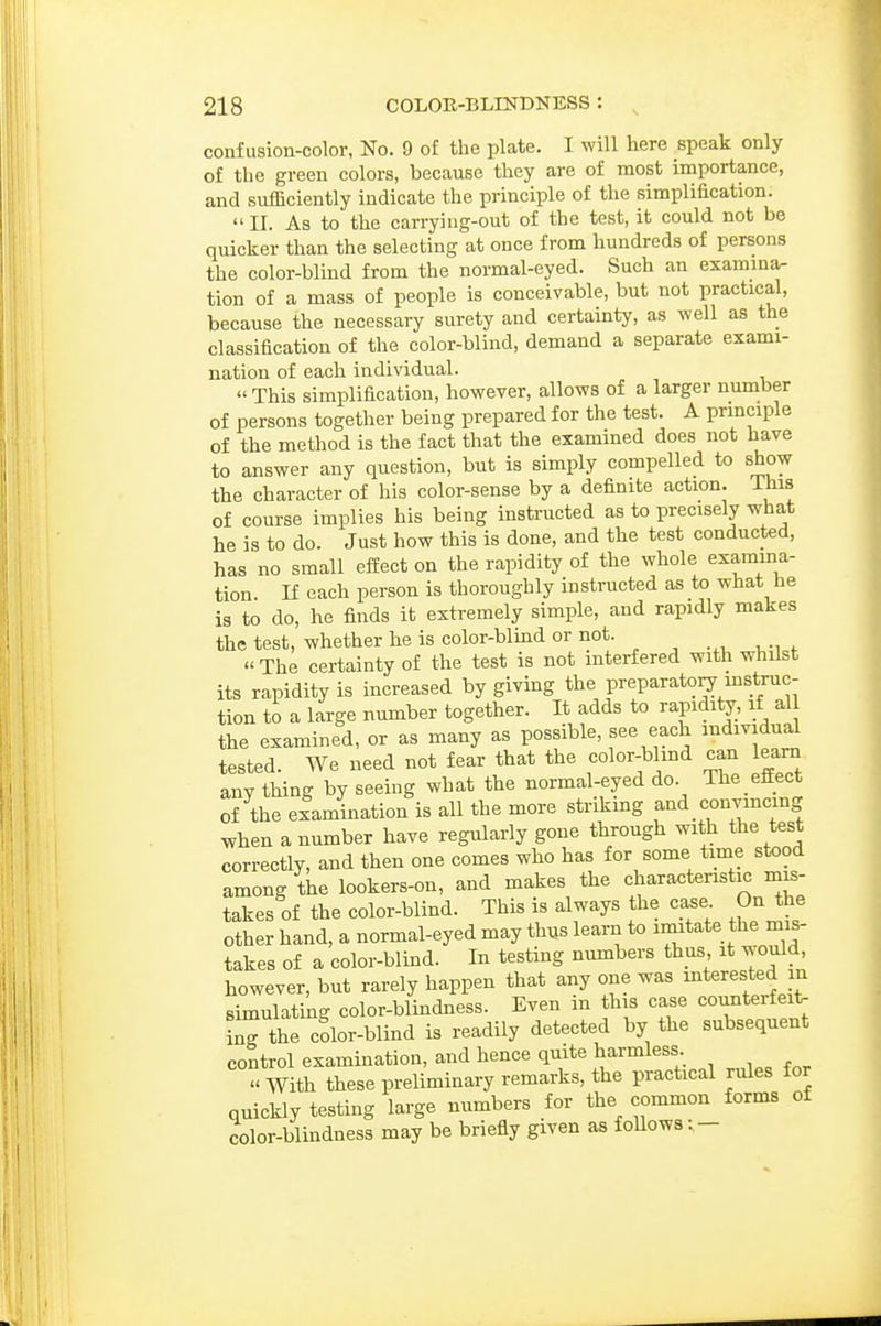 confusion-color, No. 9 of the plate. I will here speak only of the green colors, because they are of most importance, and sufficiently indicate the principle of the simplification. II. As to the carrying-out of the test, it could not be quicker than the selecting at once from hundreds of persons the color-blind from the normal-eyed. Such an examma- tion of a mass of people is conceivable, but not practical, because the necessary surety and certainty, as well as the classification of the color-blind, demand a separate exami- nation of each individual.  This simplification, however, allows of a larger number of persons together being prepared for the test. A principle of the method is the fact that the examined does not have to answer any question, but is simply compelled to show the character of his color-sense by a definite action. Ihis of course implies his being instructed as to precisely what he is to do. Just how this is done, and the test conducted, has no small effect on the rapidity of the whole examma- tion n each person is thoroughly instructed as to what he is to do, he finds it extremely simple, and rapidly makes the test, whether he is color-blmd or not. The certainty of the test is not interfered with whilst its rapidity is increased by givmg the preparato^ mstruc- tion to a large number together. It adds to rapidity, if al the examined, or as many as possible, see each mdividual tested. We need not fear that the color-bhnd can learn anything by seeing what the normal-eyed do. Theeifect of the elamination is all the more strikmg and convincmg when a number have regularly gone through with the test correctly, and then one comes who has for some time stood among the lookers-on, and makes the characteristic mis- takes of the color-blind. This is always the case On the other hand, a normal-eyed may thus learn to imitate the mis- takes of a color-blind. In testing numbers thus it would, however, but rarely happen that any one was ^terested in simulating color-blindness. Even in this case counterfeit, ing the cdor-blind is readily detected by the subsequent control examination, and hence quite harmless  With these preliminary remarks, the practical rules for quickly testing large numbers for the common forms of color-blindness may be briefly given as follows: -