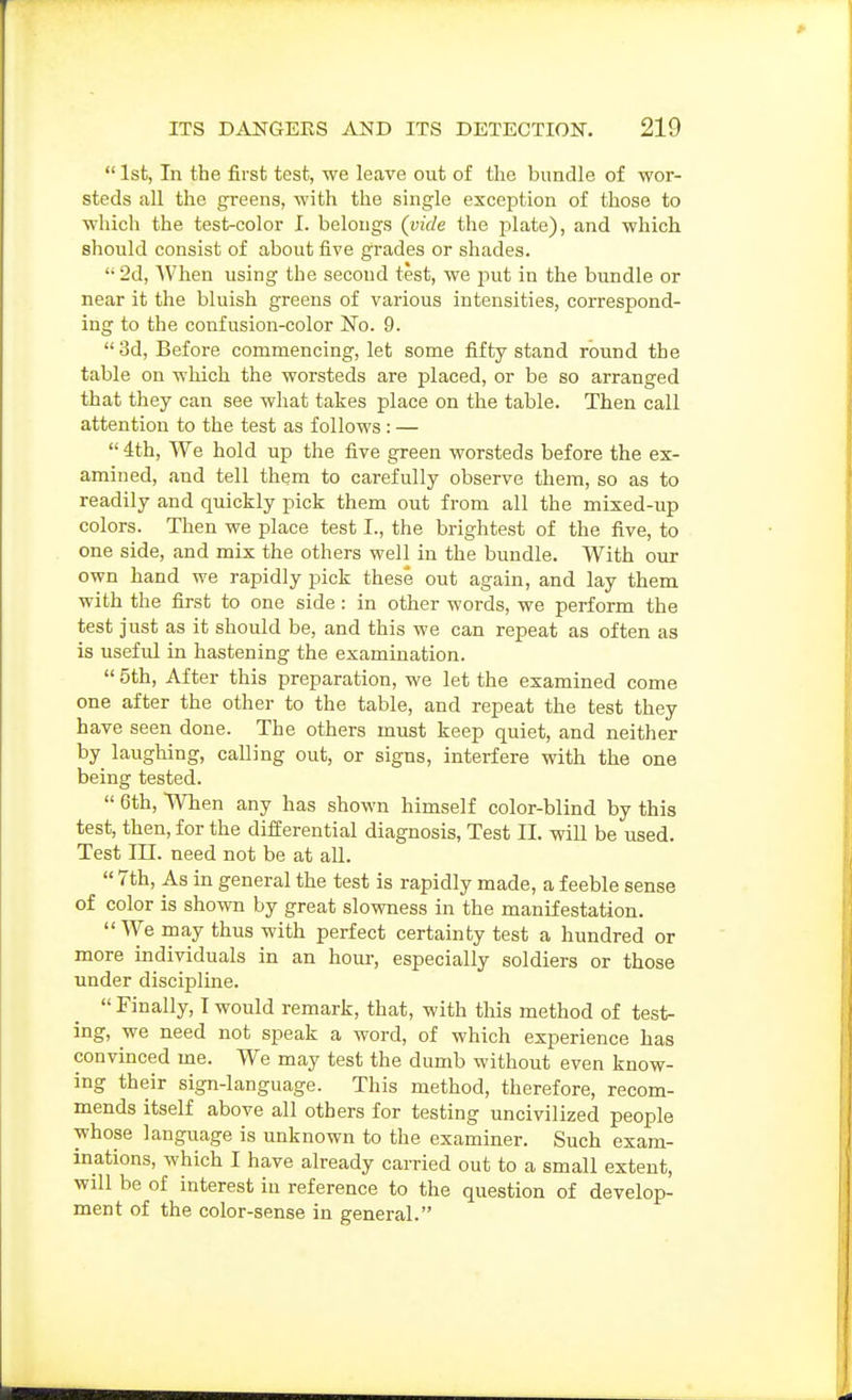  1st, In the first test, we leave out of the bundle of wor- steds all the greens, with the single exception of those to which the test-color I. belongs (vide the plate), and which should consist of about five grades or shades. '• 2d, When using the second test, we juit in the bundle or near it the bluish greens of various intensities, correspond- ing to the confusion-color No. 9. 3d, Before commencing, let some fifty stand round the table on which the worsteds are placed, or be so arranged that they can see what takes place on the table. Then call attention to the test as follows : —  4th, We hold up the five green worsteds before the ex- amined, and tell them to carefully observe them, so as to readily and quickly pick them out from all the mixed-up colors. Then we place test I., the brightest of the five, to one side, and mix the others well in the bundle. With our own hand we rapidly pick these out again, and lay them with the first to one side: in other words, we perform the test just as it should be, and this we can repeat as often as is useful in hastening the examination.  5th, After this preparation, we let the examined come one after the other to the table, and repeat the test they have seen done. The others must keep quiet, and neither by laughing, calling out, or signs, interfere with the one being tested.  6th, When any has shown himself color-blind by this test, then, for the differential diagnosis. Test II. wiU be used. Test in. need not be at all.  7th, As in general the test is rapidly made, a feeble sense of color is shown by great slowness in the manifestation. We may thus with perfect certainty test a hundred or more individuals in an hour, especially soldiers or those under discipline.  Finally, I would remark, that, with this method of test- ing, we need not speak a word, of which experience has convinced me. We may test the dumb without even know- ing their sign-language. This method, therefore, recom- mends itself above all others for testing uncivilized people whose language is unknown to the examiner. Such exam- inations, which I have already carried out to a small extent, will be of interest in reference to the question of develop- ment of the color-sense in general.