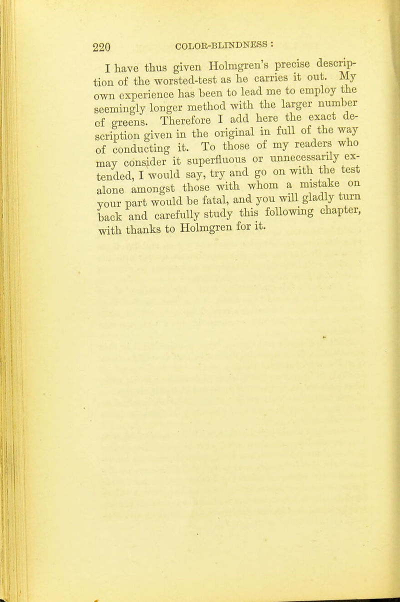 I have thus given Holmgren's precise descrip- tion of the worsted-test as he carries it out. My own experience has been to lead me to employ the seemingly longer method with the larger number of greens. Therefore I add here the exact de- scription given in the original in full of the way of conducting it. To those of my readers who may consider it superfluous or unnecessarily ex- tended, I would say, try and go on with the test alone amongst those with whom a mistake on vour part would be fatal, and you will gladly turn back and carefully study this following chapter, with thanks to Holmgren for it.