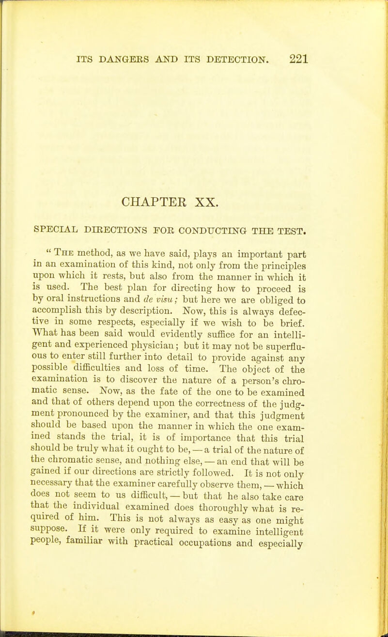 CHAPTER XX. SPECIAL DIRECTIONS FOE CONDUCTINa THE TEST.  The method, as we have said, plays an important part in an examination of this kind, not only from the principles upon which it rests, but also from the manner in which it is used. The best plan for directing how to proceed is by oral instructions and de visu; but here we are obliged to accomplish this by description. Now, this is always defec- tive in some respects, especially if we wish to be brief. What has been said would evidently suffice for an intelli- gent and experienced physician; but it may not be superflu- ous to enter still further into detail to provide against any possible difficulties and loss of time. The object of the examination is to discover the nature of a person's chro- matic sense. Now, as the fate of the one to be examined and that of others depend upon the correctness of the judg- ment pronounced by the examiner, and that this judgment should be based upon the manner in which the one exam- ined stands the trial, it is of importance that this trial should be truly what it ought to be, — a trial of the nature of the chromatic sense, and nothing else, — an end that will be gained if our directions are strictly followed. It is not only necessary that the examiner carefully observe them, — which does not seem to us difficult, — but that he also take care that the individual examined does thoroughly what is re- quired of him. This is not always as easy as one might suppose. If it were only required to examine intelligent people, familiar with practical occupations and especially