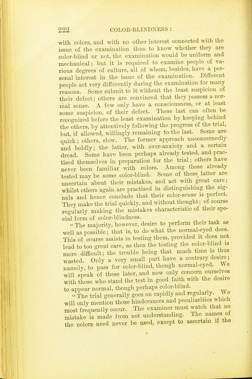 •with colors, and with no other interest connected with the issue of the examination than to know whether they are color-blind or not, the examination would be uniform and mechanical; but it is required to examine people of va- rious degrees of culture, all of whom, besides, have a per- sonal interest in the issue of the examination. Different people act very differently during the examination for many reasons. Some submit to it without the least suspicion of their defect; others are convinced that they possess a nor- mal sense. A few only have a consciousness, or at least some suspicion, of their defect. These last can often be recognized before the least examination by keeping behind the others, by attentively following the progress of the trial, but, if allowed, willingly remaining to the last. Some are quick; others, slow. The former approach unconcernedly and boldly; the latter, with over-anxiety and a certam dread. Some have been perhaps already tested, and prac- tised themselves in preparation for the ti-ial; others have never been familiar with colors. Among those already tested may be some color-blind. Some of these latter are micertain about their mistakes, and act with great care; whilst others again are practised in distinguishmg the sig- nals and hence conclude that their color-sense is perfect. They make the trial quickly, and without thought; of course regularly making the mistakes characteristic of their spe- cial form of color-blindness. , . , , The majority, however, desire to perform their task as well as possible; that is, to do what the normal-eyed does. This of course assists in testing them, provided it does not lead to too great care, as then the testing the color-blmd is more difficult; the trouble being that much time is thus wasted. Only a very small part have a contrary desire; namely, to pass for color-blind, though normal-eyed. We will siDeak of these later, and now only concern ourselves with those who stand the test in good faith with the desire to appear normal, though perhaps color-bhud.  The trial generally goes on rapidly and regularly. \\e will only mention those hinderances and peculiarities which most frequently occur. The examiner must watch that no mistake is made from not miderstanding. The names of the colors need never be used, except to ascertam if the