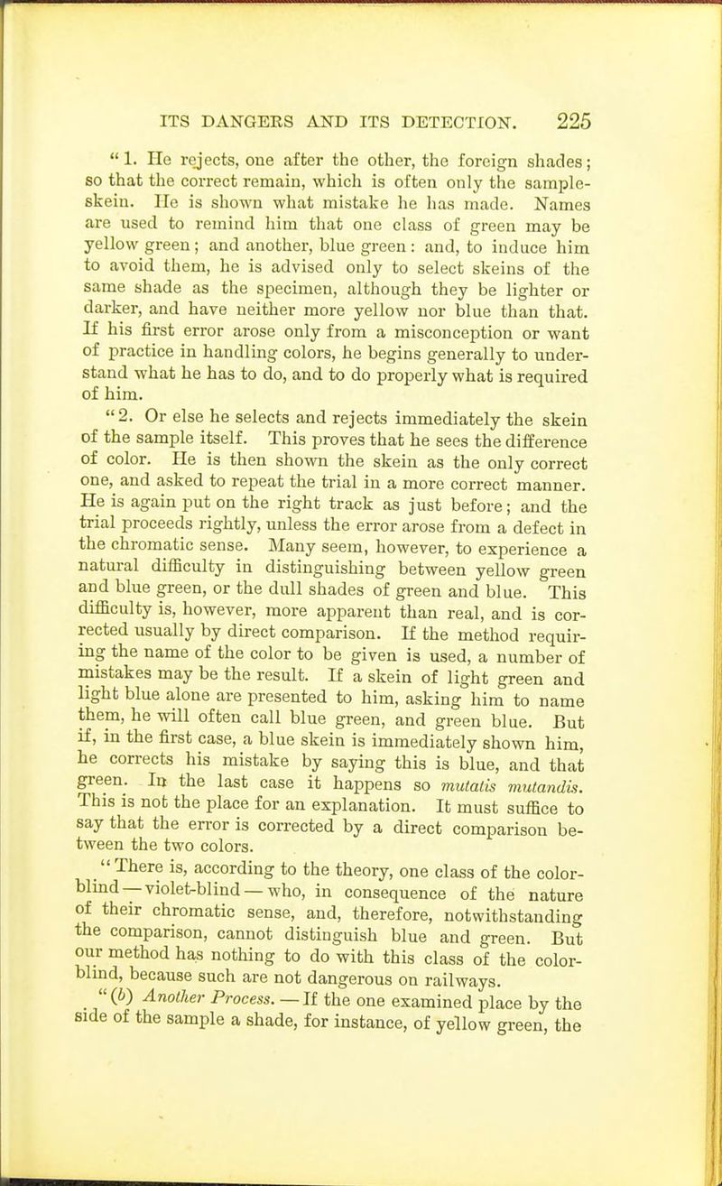 1. He rejects, oue after the other, the foreign shades; so that the correct remain, which is often only the sample- skein. He is shown what mistake he has made. Names are used to i-emind him that one class of green may be yellow green; and another, blue green : and, to induce him to avoid them, he is advised only to select skeins of the same shade as the specimen, although they be lighter or darker, and have neither more yellow nor blue than that. If his first error arose only from a misconception or want of practice in handling colors, he begins generally to under- stand what he has to do, and to do properly what is required of him.  2. Or else he selects and rejects immediately the skein of the sample itself. This proves that he sees the difference of color. Pie is then shown the skein as the only correct one, and asked to repeat the trial in a more correct manner. He is again put on the right track as just before; and the trial proceeds rightly, unless the error arose from a defect in the chromatic sense. Many seem, however, to experience a natural difficulty in distinguishing between yellow green and blue green, or the dull shades of green and blue. This difficulty is, however, more apparent than real, and is cor- rected usually by direct comparison. If the method requir- ing the name of the color to be given is used, a number of mistakes may be the result. If a skein of light green and light blue alone are presented to him, asking him to name them, he will often call blue green, and green blue. But if, in the first case, a blue skein is immediately shown him, he corrects his mistake by saying this is blue, and that green. In the last case it happens so mutatis mutandis. This is not the place for an explanation. It must suffice to say that the error is corrected by a direct comparison be- tween the two colors. _ There is, according to the theory, one class of the color- blind—violet-blind—who, in consequence of the nature of their chromatic sense, and, therefore, notwithstanding the comparison, cannot distinguish blue and green. But our method has nothing to do with this class of the color- blmd, because such are not dangerous on railways. _ (b) Another Process.—II the one examined place by the side of the sample a shade, for instance, of yellow green, the