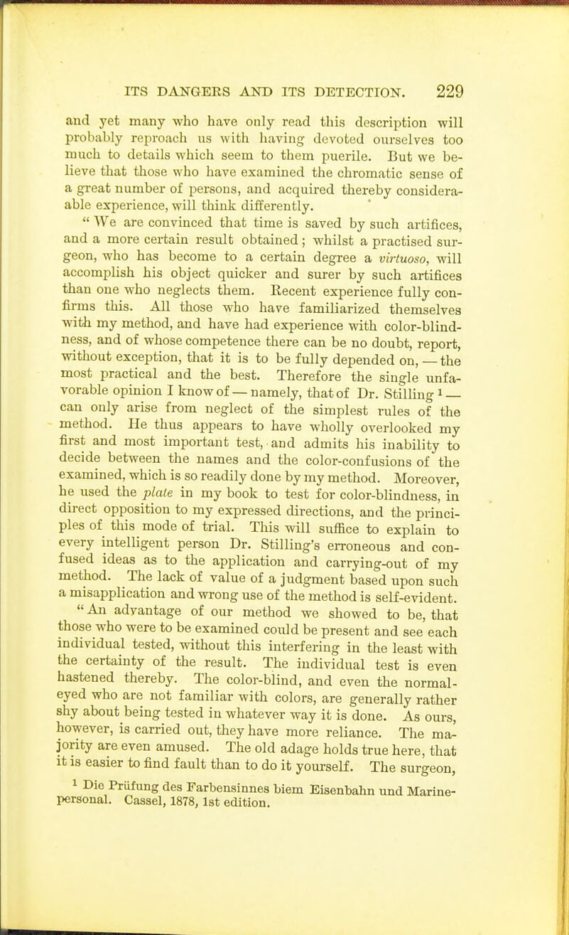 and yet many who have only read this description will probably reproach us with having devoted ourselves too much to details which seem to them puerile. But we be- lieve that those who have examined the chromatic sense of a great number of persons, and acquired thereby considera- able experience, will think differently.  We are convinced that time is saved by such artifices, and a more certain result obtained ; whilst a practised sur- geon, who has become to a certain degree a virtuoso, will accomplish his object quicker and surer by such artifices than one who neglects them. Recent experience fully con- firms this. All those who have familiarized themselves with my method, and have had experience with color-blind- ness, and of whose competence there can be no doubt, report, without exception, that it is to be fully depended on, — the most practical and the best. Therefore the single unfa- vorable opinion I know of — namely, that of Dr. Stilling i can only arise from neglect of the simplest rules of the method. He thus appears to have wholly overlooked my first and most important test, and admits his inability to decide between the names and the color-confusions of the examined, which is so readily done by my method. Moreover, he used the plale in my book to test for color-blindness, in du-ect opposition to my expressed directions, and the princi- ples of this mode of trial. This will suffice to explain to every intelligent person Dr. Stilling's erroneous and con- fused ideas as to the application and carrying-out of my method. The lack of value of a judgment based upon such a misapplication and wrong use of the method is self-evident.  An advantage of our method we showed to be, that those who were to be examined could be present and see each individual tested, without this interfering in the least with the certainty of the result. The individual test is even hastened thereby. The color-blind, and even the normal- eyed who are not familiar with colors, are generally rather shy about being tested in whatever way it is done. As ours, however, is carried out, they have more reliance. The ma- jority are even amused. The old adage holds true here, that It IS easier to find fault than to do it yourself. The surgeon, 1 Die Priifung des Parbensinnes biem Eisenbahn und Marine- personal. Cassel, 1878, 1st edition.