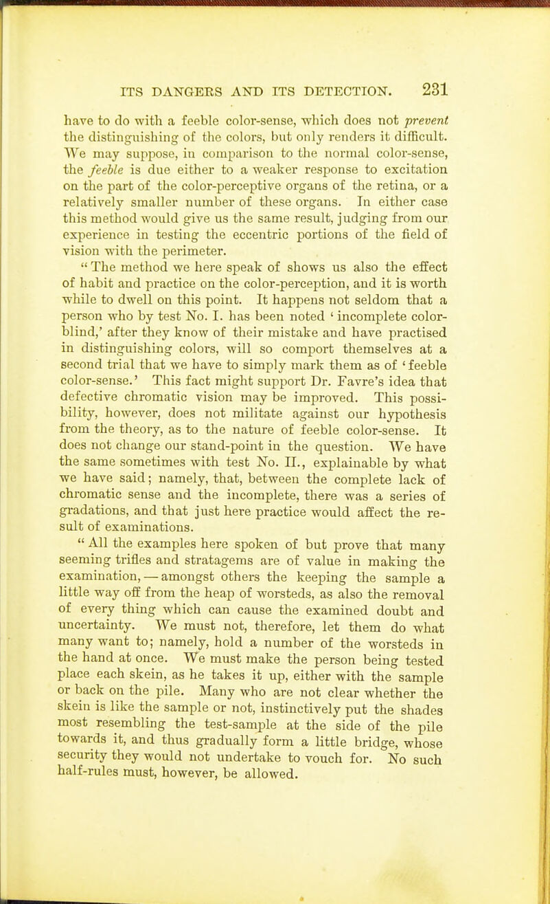 Iiave to do with a feeble color-sense, -which does not prevent the distinguishing of the colors, but only renders it difficult. We may suppose, iu comparison to the normal color-sense, the feeble is due either to a weaker response to excitation on the part of the color-perceptive organs of the retina, or a relatively smaller number of these organs. In either case this method would give us the same result, judging from our experience in testing the eccentric portions of the field of vision with the perimeter.  The method we here speak of shows us also the effect of habit and practice on the color-perception, and it is worth while to dwell on this point. It happens not seldom that a person who by test No. I. has been noted ' incomplete color- blind,' after they know of their mistake and have practised in distinguishing colors, will so comport themselves at a second trial that we have to simply mark them as of 'feeble color-sense.' This fact might support Dr. Favre's idea that defective chromatic vision may be improved. This possi- bility, however, does not militate against our hypothesis from the theory, as to the nature of feeble color-sense. It does not change our stand-point in the question. We have the same sometimes with test No. IT., explainable by what we have said; namely, that, between the complete lack of chromatic sense and the incomplete, there was a series of gradations, and that just here practice would affect the re- sult of examinations.  All the examples here spoken of but prove that many seeming trifles and stratagems are of value in making the examination, — amongst others the keeping the sample a little way off from the heap of worsteds, as also the removal of every thing which can cause the examined doubt and uncertamty. We must not, therefore, let them do what many want to; namely, hold a number of the worsteds in the hand at once. We must make the person being tested place each skein, as he takes it up, either with the sample or back on the pile. Many who are not clear whether the skein is like the sample or not, instinctively put the shades most resembling the test-sample at the side of the pile towards it, and thus gradually form a little bridge, whose security they would not undertake to vouch for. No such half-rules must, however, be allowed.