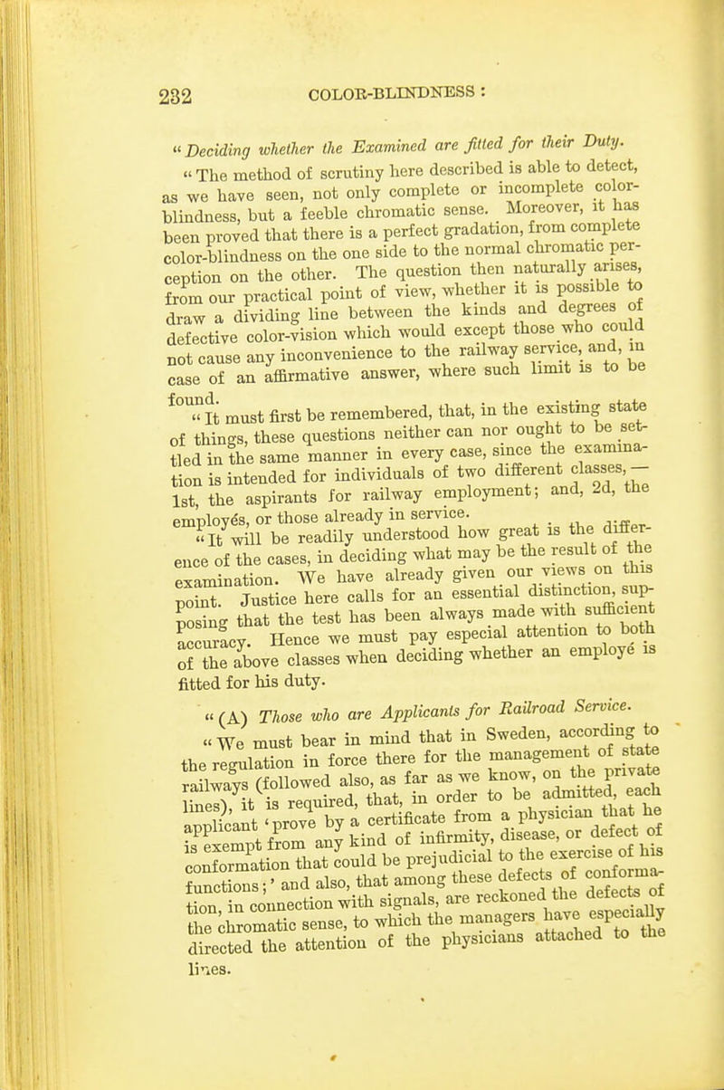 Deciding whether the Examined are fitted for their Duty. « The method of scrutiny here described is able to detect, as we have seen, not only complete or incomplete color- blindness, but a feeble chromatic sense. Moreover, it has been proved that there is a perfect gradation, from complete color-blindness on the one side to the normal chromatic per- ception on the other. The question then naturally arises^ from our practical point of view, whether it is possible to draw a dividing line between the kmds and degrees c,f defective color-vision which would except those who could not cause any inconvenience to the railway Bervice and m case of an af&rmative answer, where such limit is to be *°'^< tt must first be remembered, that, in the existing state of things, these questions neither can nor ought to be set- tied infhe same manner in every case, since the examma- tion is intended for individuals of two different classes,- 1st, the aspirants for railway employment; and, 2d, tne employes, or those already in service. It will be readily understood how great is the differ- ence of the cases, in deciding what may be the result of the Pxamination. We have already given our views on this JoLT Sice here calls for an essential dist nction^ sup- posing that the test has been always made with sufficient accm-Ly. Hence we must pay especial attention both ofSe above classes when deciding whether an employe is fitted for his duty. «(A) Those who are Applicants for Railroad Service. «We must bear in mind that in Sweden, according to the regulation in force there for the ^^f^ railways (followed also, as far as we know, on the private UnS, it is required, that, in order to be admitted each aScant 'prove by a certificate from a physician that he L Semptfrom any kind of infirmity, disease, or defect of conforration that Lid be prejudicial to the exercise ofh^ Junctions;' and also, that among these defects of conforma. tiZ in connection with signals, are reckoned the defect of the ^iromatic sense, to which the managers Jave esPJ^^^^ directed the attention of the physicians attached to the li'-»es.