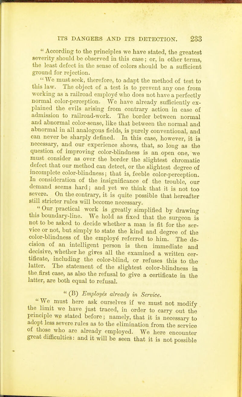  According to the principles we have stated, the greatest severity should be observed in this case; or, in other terms, the least defect in the sense of colors should be a suiEcient ground for rejection.  We must seek, therefore, to adapt the method of test to this law. The object of a test is to prevent any one from M-orking as a railroad employe who does not have a perfectly normal color-perception. We have already sufficiently ex- plained the evils arising from contrary action in case of admission to railroad-work. The border between normal and abnormal color-sense, like that between the normal and abnormal in all analogous fields, is purely conventional, and can never be sharply defined. In this case, however, it is necessary, and our experience shows, that, so long as the question of improving color-blindness is an open one, we must consider as over the border the slightest chromatic defect that our method can detect, or the slightest degi-ee of incomplete color-blindness; that is, feeble color-perception. In consideration of the insignificance of the trouble, our demand seems hard; and yet we think that it is not too severe. ^ On the contrary, it is quite possible that hereafter still stricter rules will become necessary.  Our practical work is greatly simplified by drawing this boundary-line. We hold as fixed that the surgeon is not to be asked to decide whether a man is fit for the ser- vice or not, but simply to state the kind and degree of the color-blindness of the employe' referred to him. The de- cision of an intelligent person is then immediate and decisive, whether he gives all the examined a written cer- tificate, including the color-blind, or refuses this to the latter. The statement of the slightest color-blindness in the first case, as also the refusal to give a certificate in the latter, are both equal to refusal.  (B) Employes already in Servke.  We must here ask ourselves if we must not modify the limit we have just traced, in order to carry out the prmciple w.e stated before; namely, that it is necessary to adopt less severe rules as to the elimination from the service of those who are already employed. We here encounter great difficulties: and it will be seen that it is not possible