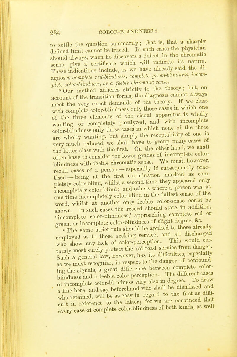 to settle the question summarily; that is, that a sharply defined limit cannot be traced. In such cases the physicia,n should always, when he discovers a defect in the chromatic sense, give a certificate which will indicate its nature. These indications include, as we have already said, the di- agnoses complete red-blindness, complete green-blindness, incom- plete color-blindness, or a feeble chromatic sense.  Our method adheres strictly to the theory; but, on account of the transition-forms, the diagnosis cannot always meet the very exact demands of the theory. _ If we class with complete color-blindness only those cases in which one of the three elements of the visual apparatus is wholly wanting or completely paralyzed, and with incomplete color-blindness only those cases in which none of the three are wholly wanting, but simply the receptabihty of one is very much reduced, we shall have to group many cases ot the latter class with the first. On the other hand we shall often have to consider the lower grades of incomplete color- blindness with feeble chromatic sense. We must, however, recall cases of a person - especially if subsequently prac- tised—being at the first examination marked as com- pletely color-blind, whilst a second time they appeared only incompletely color-blind; and others where a person was at one time incompletely color-blind in the fullest sense of the word, whilst at another only feeble color-sense could be shown. In such cases the record should state, in addition, 'incomplete color-blindness,' approaching complete red or ereen, or incomplete color-blindness of slight degree, &c. The same strict rule should be applied to those already employed as to those seeking service, and all discharged who show any lack of color-perception. This would cer- tainly most surely protect the railroad service from danger. Such a general la4, however, has its difficulties especially as we mSst recognize, in respect to the danger of confound- hi-the signals, t great difference between complete color- SindnessLd ; fefble color-perception. _ The different cases of hicomplete color-blindness vary also in degree. _ To draw • a Hne here, and say beforehand who shall be dismissed and who retained, will be as easy in regard to the first as diffi- cult in reference to the latter; for we are convinced that every case of complete color-blindness of both kinds, as weU