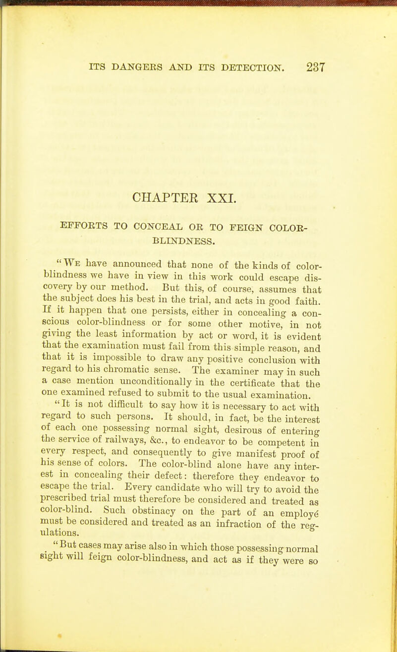 CHAPTER XXL EFFORTS TO CONCEAL OR TO FEIGN COLOR- BLINDNESS. We have announced that none of the kinds of color- blindness we have in view in this work could escape dis- covery by our method. But this, of course, assumes that the subject does his best iu the trial, and acts in good faith. If^ it happen that one persists, either in concealing a con- scious color-blindness or for some other motive, in not giving the least information by act or word, it is evident that the examination must fail from this simple reason, and that it is impossible to draw any positive conclusion with regard to his chromatic sense. The examiner may in such a case mention unconditionally in the certificate that the one examined refused to submit to the usual examination.  It is not difficult to say how it is necessary to act with regard to such persons. It should, in fact, be the mterest of each one possessing normal sight, desirous of entering the service of railways, &c., to endeavor to be competent in every respect, and consequently to give manifest proof of his sense of colors. The color-blind alone have any inter- est in concealing their defect: therefore they endeavor to escape the trial. Every candidate who will try to avoid the prescribed trial must therefore be considered and treated as color-blind. Such obstinacy on the part of an employe must be considered and treated as an infraction of the reg- ulations. _  But cases may arise also in which those possessing normal sight will feign color-blindness, and act as if they were so