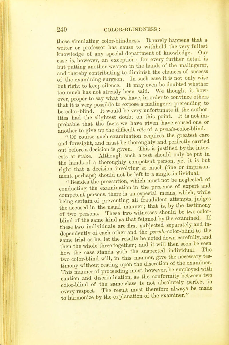 those simulating color-blindness. It rarely happens that a ■writer or professor has cause to withhold the very fullest knowledge of any special department of knowledge. Our case is, however, an exception; for every further detail is but putting another weapon in the hands of the malingerer, and thereby contributing to diminish the chances of success of the examining surgeon. In such case it is not only wise but right to keep silence. It may even be doubted whether too much has not already been said. We thought it, how- ever, proper to say what we have, in order to convince others that it is very possible to expose a malingerer pretendmg to be color-blind. It would be very unfortunate if the author ities had the slightest doubt on this point. It is not im- probable that the facts we have given have caused one or another to give up the diflacult role of a pseudo-co\or-h\ind.  Of course such examination requires the greatest care and foresight, and must be thoroughly and perfectly carried out before a decision is given. This is justified by the inter- ests at stake. Although such a test should only be put in the hands of a thoroughly competent person, yet it is but right that a decision involving so much (fine or imprison- ment, perhaps) should not be left to a single individual.  Besides the precaution, which must not be neglected, of conducting the examination in the presence of expert and competent persons, there is an especial means, which, whUe being certain of preventing all fraudulent attempts, judges the accused in the usual manner; that is, by the testimony of two persons. These two witnesses should be two color- blind of the same kind as that feigned by the examined. If these two individuals are first subjected separately and m- dependently of each other and the ;5seurfo-color-blkid to the same trial as he, let the results be noted down carefully, and then the whole three together; and it will then soon be seen how the case stands with the suspected individual. The two color-blind will, in this manner, give the necessary tes- timony without resting upon the discretion of the exammer. This manner of proceeding must, however, be employed with caution and discrimination, as the conformity between two color-blind of the same class is not absolutely perfect in every respect. The result must therefore always be made to harmonize by the explanation of the examiner.