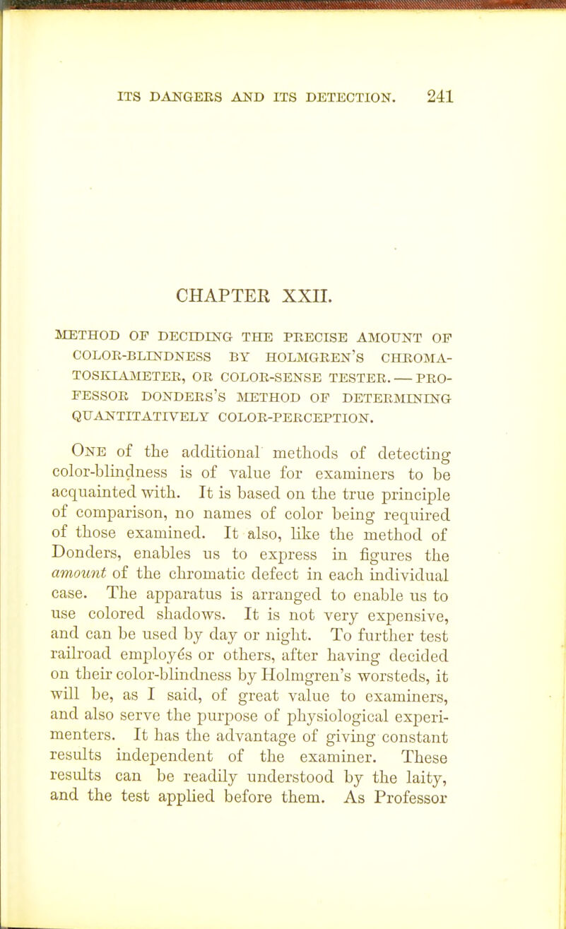 CHAPTER XXII. ]METHOD OF DECmiN-G THE PEECISE AMOUNT OE COLOK-BLESTDNESS BY HOLMGEEN's CHKOMA- TOSKIAjNIETEE, OE COLOE-SENSB testes. — PEO- FESSOE DONDEES'S IVIETHOD OF DETEEMINING QUANTITATIVELY COLOE-PEECEPTION. One of the additional methods of detecting color-blindness is of value for examiners to be acquainted with. It is based on the true principle of comparison, no names of color being required of those examined. It also, like the method of Bonders, enables us to express in figures the amount of the chromatic defect in each individual case. The apparatus is arranged to enable us to use colored shadows. It is not very expensive, and can be used by day or night. To further test railroad employes or others, after having decided on their color-blindness by Holmgren's worsteds, it will be, as I said, of great value to examiners, and also serve the purpose of physiological experi- menters. It has the advantage of giving constant results independent of the examiner. These results can be readily understood by the laity, and the test applied before them. As Professor