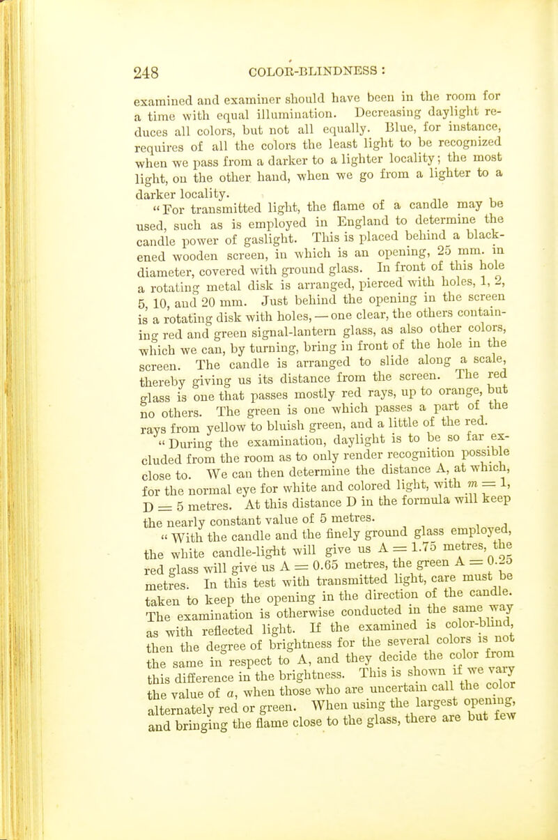 examined and examiner should have been in the room for a time with equal illumination. Decreasing daylight re- duces all colors, but not all equally. Blue, for instance, requires of all the colors the least light to be recognized when we pass from a darker to a lighter locality; the most light, on the other hand, when we go from a lighter to a darker locality. «For transmitted light, the flame of a candle may be used, such as is employed in England to determine the candle power of gaslight. This is placed behmd a black- ened wooden screen, in which is an opening, 2u mm. m diameter, covered with ground glass. In front of this hole a rotating metal disk is arranged, pierced with holes, 1, 2, 5 10 and 20 mm. Just behind the opening in the screen is a rotating disk with holes, - one clear, the others contain- in<- red and green signal-lantern glass, as also other colors, which we can, by turning, bring in front of the hole in the screen. The candle is arranged to slide along a scale, thereby giving us its distance from the screen. The red glass is one that passes mostly red rays, up to orange, but no others. The greeu is one which passes a part of the rays from yellow to bluish green, and a little of the red. During the examination, daylight is to be so far ex- cluded from the room as to only render recognition possible close to. We can then determine the distance A, at which, for the normal eye for white and colored light, with m = 1, D = 5 metres. At this distance D in the formula will keep the nearly constant value of 5 metres.  With the caudle and the finely grouud glass employed, the white candle-liglit will give us A = 1.75 metres, the red glass will give us A = 0.65 metres the green A = 0.-5 metres. In this test with transmitted light, care must be taken to keep the opening in the direction of the candle The examination is otherwise conducted in the same way as with reflected light. K the examined is color-blind then the degree of brightness for the several colors is not he same in%espect to A, and they decide the color from this difference in the brightness. This J^^J^ the value of a, when those who are uncertain call the color alternately red or green. When ushig the lai-gest opening^ and bringing the flame close to the glass, there are but few
