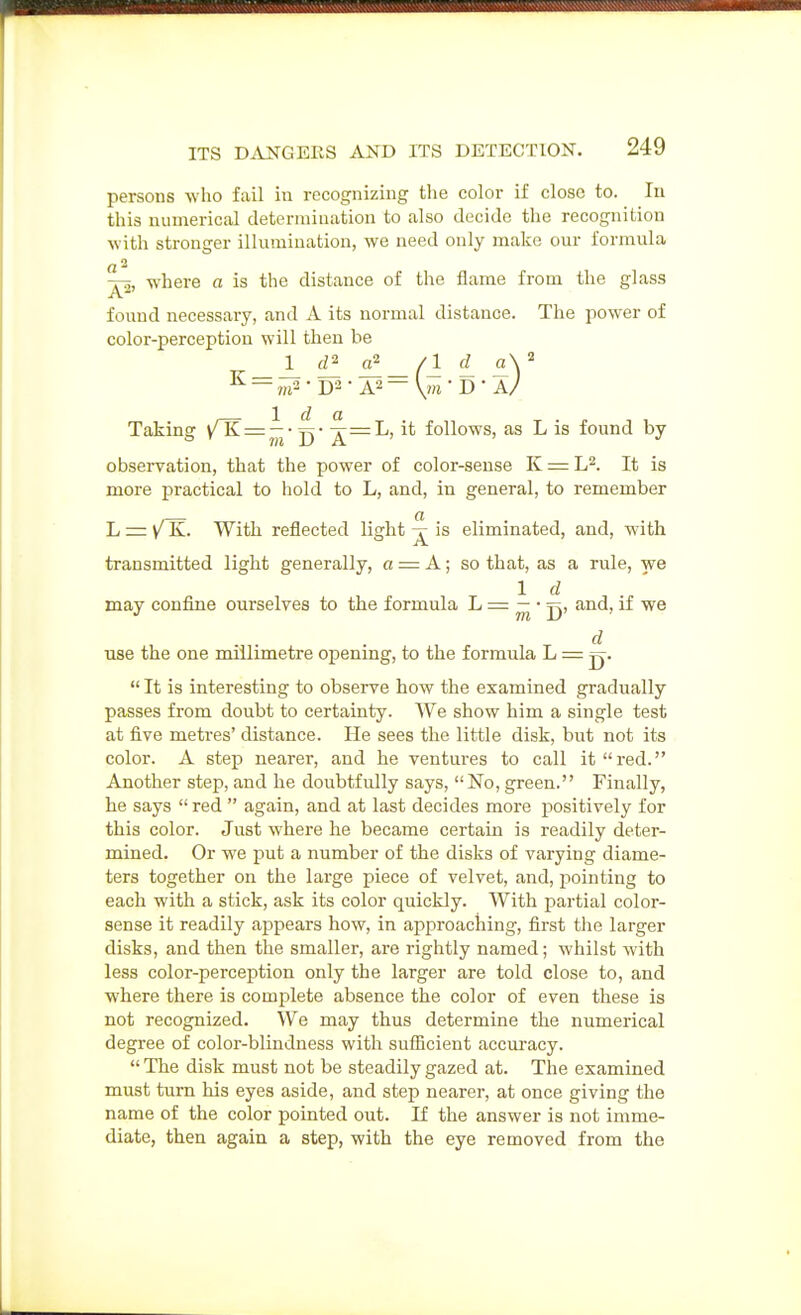 persons who fail in recognizing the color if close to. lu this numerical determination to also decide the recognition with stronger illumination, we need only make our formula (,2 j^, where a is the distance of the flame from the glass found necessary, and A its normal distance. The power of color-perception will then be ^ • D2 • A2 — V?ft • D • A/ Taking /TT^;^- ■^=L, it follows, as L is found by observation, that the power of color-sense K == L^. It is more practical to hold to L, and, in general, to remember L = K. With reflected light ^ is eliminated, and, with transmitted light generally, a = A; so that, as a rule, we Id may confine ourselves to the formula ^ — ^'^> ^^^> ^ '^^ d use the one millimetre opening, to the formula L = jj.  It is interesting to observe how the examined gradually passes from doubt to certainty. We show him a single test at five metres' distance. He sees the little disk, but not its color. A step nearer, and he ventures to call it red. Another step, and he doubtfully says, No, green. Finally, he says  red  again, and at last decides more positively for this color. Just where he became certain is readily deter- mined. Or we put a number of the disks of varying diame- ters together on the large piece of velvet, and, pointing to each with a stick, ask its color quickly. With partial color- sense it readily appears how, in approaching, first the larger disks, and then the smaller, are rightly named; whilst with less color-perception only the larger are told close to, and where there is complete absence the color of even these is not recognized. We may thus determine the numerical degree of color-blindness with snflicient accuracy.  The disk must not be steadily gazed at. The examined must turn his eyes aside, and step nearer, at once giving the name of the color pointed out. If the answer is not imme- diate, then again a step, with the eye removed from the