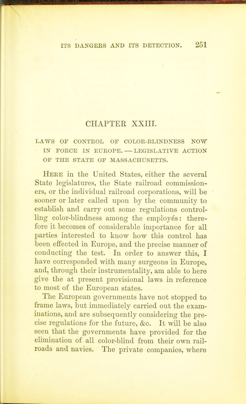 CHAPTER XXIIL LAWS OF CONTEOL OF COLOE-BLINDNESS NOW IN FORCE IN EUROPE.—LEGISLATIVE ACTION OF THE STATE OF MASSACHUSETTS. Here in the United States, either the several State legislatures, the State railroad commission- ers, or the individual railroad corporations, will be sooner or later called upon by the commimity to establish and carry out some regulations control- ling color-blindness among the employes: there- fore it becomes of considerable importance for aU parties interested to know how this control has been effected in Europe, and the precise manner of conducting the test. In order to answer this, I have corresponded with many surgeons in Europe, and, through their instrumentality, am able to here give the at present provisional laws in reference to most of the European states. The European governments have not stopped to frame laws, but immediately carried out the exam- inations, and are subsequently considering the pre- cise regulations for the future, &c. It will be also seen that the governments have provided for the elimination of aU color-blind from their own rail- roads and navies. The private companies, where