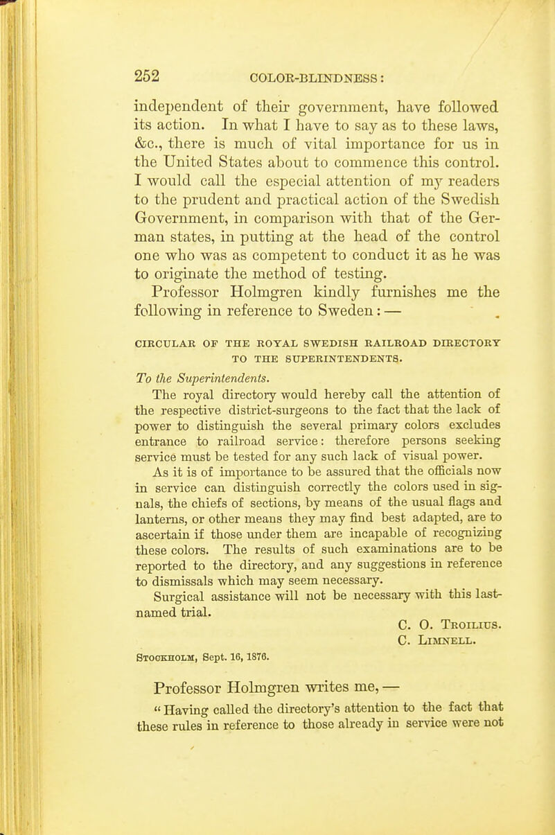 independent of their government, have followed its action. In what I have to say as to these laws, &c., there is much of vital importance for us in the United States about to commence this control. I would call the especial attention of my readers to the prudent and practical action of the Swedish Government, in comparison with that of the Ger- man states, in putting at the head of the control one who was as competent to conduct it as he was to originate the method of testing. Professor Holmgren kindly furnishes me the following in reference to Sweden: — CIECULAR OF THE ROYAL SWEDISH RAILROAD DIEECTORT TO THE SUPERINTENDENTS. To the Superintendents. The royal directory would hereby call the attention of the respective district-surgeons to the fact that the lack of power to distinguish the several primary colors excludes entrance to railroad service: therefore persons seeking service must be tested for any such lack of visual power. As it is of importance to be assured that the officials now in service can distinguish correctly the colors used in sig- nals, the chiefs of sections, by means of the usual flags and lanterns, or other means they may find best adapted, are to ascertain if those under them are incapable of recognizing these colors. The results of such examinations are to be reported to the directory, and any suggestions in reference to dismissals which may seem necessary. Surgical assistance will not be necessary with this last- named trial. C. 0. Troilius. C. LiMNELL. Stockholm, Sept. 16, 1876. Professor Holmgren writes me, —  Having called the directory's attention to the fact that these rules in reference to those already in service were not