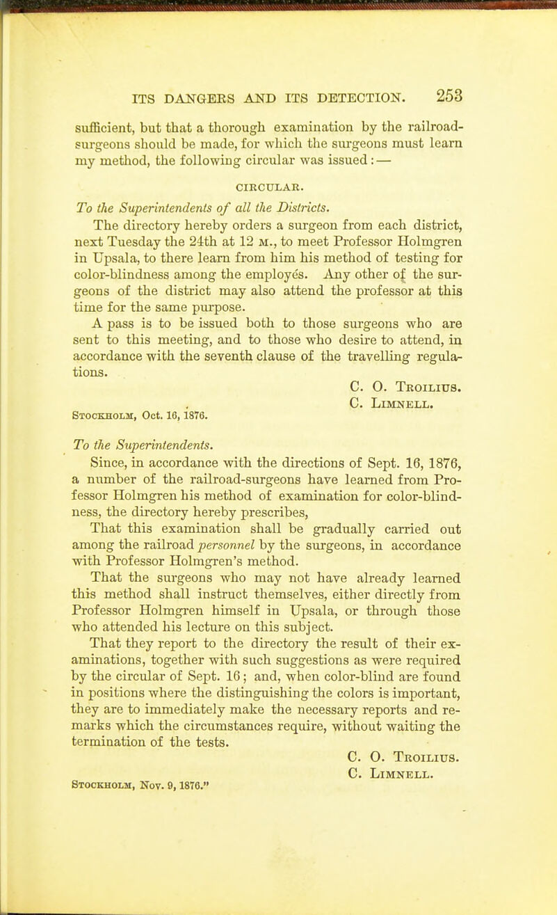 sufficient, but that a thorough examination by the railroad- surgeons should be made, for which the sui'geons must learn my method, the following circular was issued: — CIRCULAR. To the Superintendents of all the Districts. The directory hereby orders a surgeon from each district, next Tuesday the 24th at 12 m., to meet Professor Holmgren in Upsala, to there learn from him his method of testing for color-blindness among the employes. Any other o| the sur- geons of the district may also attend the professor at this time for the same purpose. A pass is to be issued both to those surgeons who are sent to this meeting, and to those who desire to attend, in accordance with the seventh clause of the travelling regula- tions. C. O. Troilitjs. C. LiMNELL. Stockholm, Oct. 16, 1876. To the Superintendents. Since, in accordance with the directions of Sept. 16, 1876, a number of the railroad-surgeons have learned from Pro- fessor Holmgren his method of examination for color-blind- ness, the directory hereby prescribes. That this examination shall be gradually carried out among the railroad personnel by the surgeons, in accordance with Professor Holmgren's method. That the surgeons who may not have already learned this method shall instruct themselves, either directly from Professor Holmgren himself in Upsala, or through those who attended his lecture on this subject. That they report to the directory the result of their ex- aminations, together with such suggestions as were required by the circular of Sept. 16; and, when color-blind are found in positions where the distinguishing the colors is important, they are to immediately make the necessary reports and re- marks which the circumstances require, without waiting the termination of the tests. C. O. Troilius. C. LiMNELL. Stockholh, Nov. 9,1878.