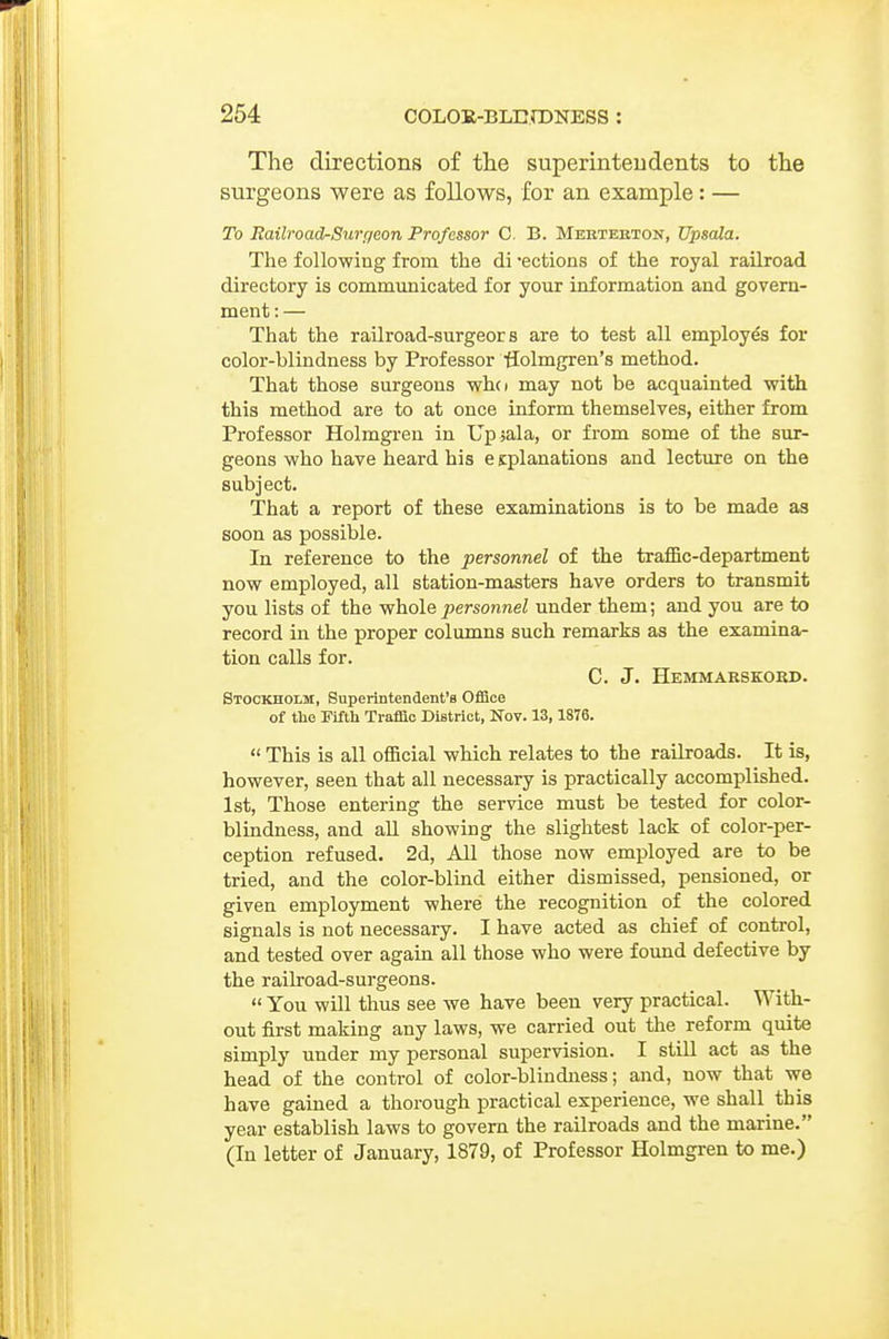 The directions of the superinteudents to the surgeons were as follows, for an example: — To RailroadrSunieon Professor C, B. Mertehton, Upsala. The following from the di ections of the royal railroad directory is communicated for your information and govern- ment : — That the railroad-surgeor s are to test all employes for color-blindness by Professor ffolmgren's method. That those surgeons whci may not be acquainted with this method are to at once inform themselves, either from Professor Holmgren in Upsala, or from some of the sur- geons who have heard his e splanations and lecture on the subject. That a report of these examinations is to be made as soon as possible. In reference to the personnel of the traffic-department now employed, all station-masters have orders to transmit you lists of the -whole personnel under them; and you are to record in the proper columns such remarks as the examina- tion calls for. C. J. Hemmarskokd. Stockholm, Superintendent's Office of the Fifth Traffic District, Nov. 13, 1876.  This is all official which relates to the railroads. It is, however, seen that all necessary is practically accomplished. 1st, Those entering the service must be tested for color- blindness, and aU showing the slightest lack of color-per- ception refused. 2d, All those now employed are to be tried, and the color-blind either dismissed, pensioned, or given employment where the recognition of the colored signals is not necessary. I have acted as chief of control, and tested over again all those who were foimd defective by the railroad-surgeons.  You will thus see we have been very practical. With- out first making any laws, we carried out the reform quite simply under my personal supervision. I still act as the head of the control of color-blindness; and, now that vre have gained a thorough practical experience, we shall this year establish laws to govern the railroads and the marine. (In letter of January, 1879, of Professor Holmgren to me.)