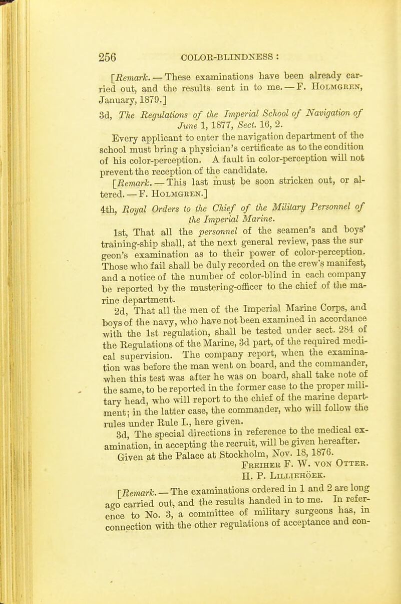 [Remark. — These examinations have been already car- ried out, and the results sent in to me. —F. Holmgren, January, 1879.] 3d, The Regulations of the Imperial School of Navigation of June 1, 1877, Sect. 16, 2. Every applicant to enter the navigation department of the school must bring a physician's certificate as to the condition of his color-perception. A fault in color-perception v?ill not prevent the reception of the candidate. [Remark. — This last must be soon stricken out, or al- tered.— F. Holmgren.] 4th, Royal Orders to the Chief of the Military Personnel of the Imperial Marine. 1st, That all the personnel of the seamen's and boys' training-ship shall, at the next general review, pass the sur geon's examination as to their power of color-perception. Those who fail shall be duly recorded on the crew's manifest, and a notice of the number of color-blmd in each company be reported by the mustering-officer to the chief of the ma- rine department. 2d, That all the men of the Imperial Marine Corps, and boys of the navy, who have not been examined in accordance with the 1st regulation, shall be tested under sect. 281 of the Eegulations of the Marine, 3d part, of the required medi- cal supervision. The company report, when the examina- tion was before the man went on board, and the commander, when this test was after he was on board, shaU take note of the same, to be reported in the former case to the proper mili- tary head, who will report to the chief of the marme depart- ment; in the latter case, the commander, who will follow the rules under Rule I., here given. 3d The special directions in reference to the medical ex- amination, in accepting the recruit, will be given hereafter. Given at the Palace at Stockholm, Nov. 18, 187b. Freiher F. W. vox Otter. H. P. LiLLIEHOEK. [Remark. —The examinations ordered in 1 and 2 are long ago cai-ried out, and the results handed in to me. In refer- ence to No. 3, a committee of military surgeons has, m connection with the other regulations of acceptance and con-