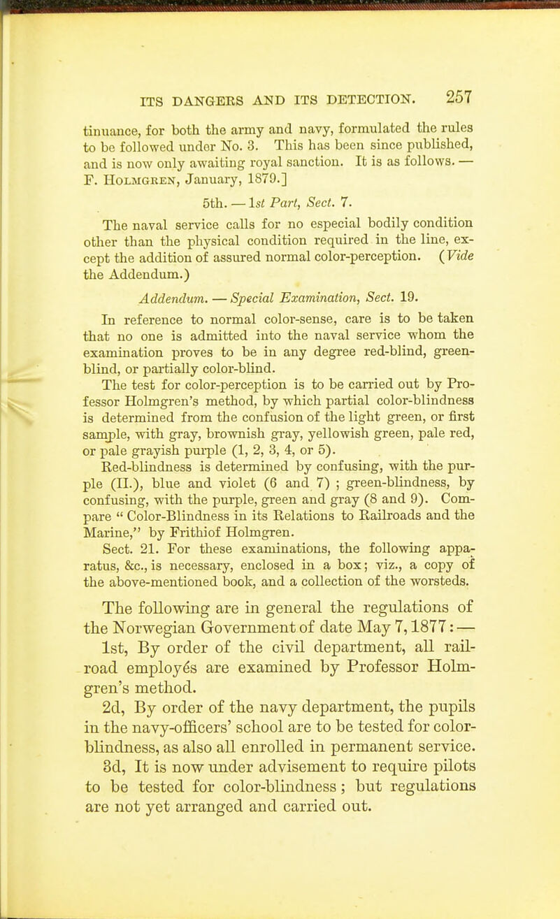 tinuance, for both the army and navy, formulated the rules to be followed under No. 3. This has been since published, and is now only awaiting royal sanction. It is as follows. — F. Holmgren, January, 1879.] 5th.—1st Part, Sect. 7. The naval service calls for no especial bodily condition other than the physical condition required in the line, ex- cept the addition of assured normal color-perception, (Vide the Addendum.) Addendum. — Special Examination, Sect. 19. In reference to normal color-sense, care is to be taken that no one is admitted into the naval service whom the examination proves to be in any degree red-blind, green- blind, or pai-tially color-blind. The test for color-perception is to be can'ied out by Pro- fessor Holmgren's method, by which partial color-blindness is determined from the confusion of the light green, or first samj)le, with gray, brownish gray, yellowish green, pale red, or pale grayish pui-ple (1, 2, 3, 4, or 5). Red-blindness is determined by confusing, with the pur- ple (II.), blue and violet (6 and 7) ; green-blindness, by confusing, with the purple, green and gray (8 and 9). Com- pare  Color-Blindness in its Relations to Railroads and the Marine, by Frithiof Holmgren. Sect. 21. For these examinations, the following appa- ratus, &c., is necessary, enclosed in a box; viz., a copy of the above-mentioned book, and a collection of the worsteds. The following are in general the regulations of the Norwegian Government of date May 7,1877: — 1st, By order of the civil department, all rail- road employes are examined by Professor Holm- gren's method. 2d, By order of the navy department, the pnpils in the navy-of&cers' school are to be tested for color- blindness, as also all enrolled in permanent service. 8d, It is now under advisement to require pilots to be tested for color-blindness; but regulations are not yet arranged and carried out.