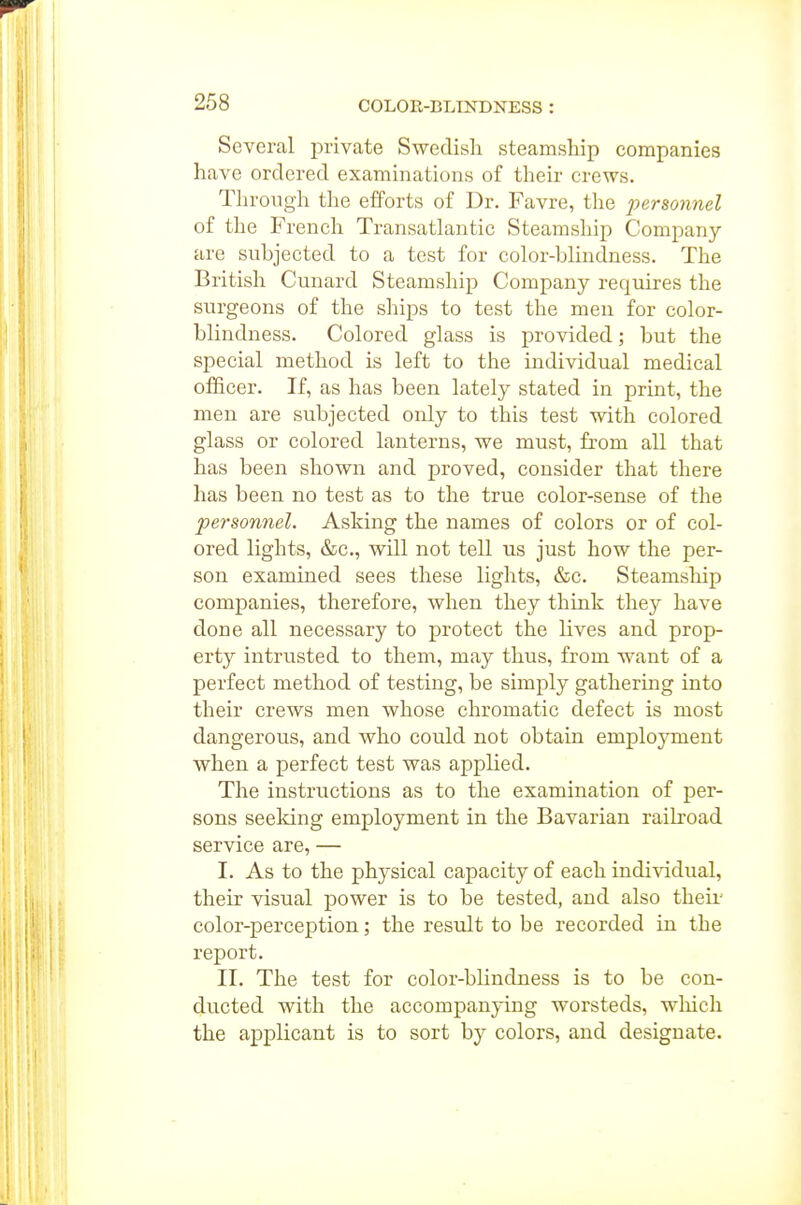 Several private Swedish steamsliip companies have ordered examinations of their crews. Through the efforts of Dr. Favre, the personnel of the French Transatlantic Steamship Company are subjected to a test for color-blindness. The British Cunard Steamship Company requires the surgeons of the ships to test the men for color- blindness. Colored glass is provided; but the special method is left to the individual medical officer. If, as has been lately stated in print, the men are subjected only to this test with colored glass or colored lanterns, we must, from all that has been shown and proved, consider that there has been no test as to the true color-sense of the pey-sonnel. Asking the names of colors or of col- ored lights, &c., will not tell us just how the per- son examined sees these lights, &c. Steamship companies, therefore, when they think they have done all necessary to protect the lives and prop- erty intrusted to them, may thus, from want of a perfect method of testing, be simply gathering into their crews men whose chromatic defect is most dangerous, and who could not obtain employment when a perfect test was applied. The instructions as to the examination of per- sons seeking employment in the Bavarian railroad service are, — I. As to the physical capacity of each indi^ddual, their visual power is to be tested, and also theii' color-perception; the result to be recorded in the report. II. The test for color-blindness is to be con- ducted with the accompanying worsteds, wliich the applicant is to sort by colors, and designate.