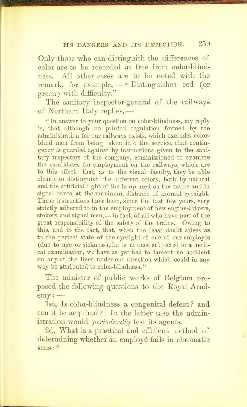Only those who can distinguish the differences of color are to be recorded as free from color-blind- ness. All other cases are to be noted with the remark, for example, —  Distinguishes red (or green) with difficulty. The sanitary inspector-general of the railways of Northern Italy replies, —  In answer to your question on color-blindness, my reply is, that although no printed regulation formed by the administration for our railways exists, which excludes color- blind men from being taken into the service, that contin- gency is guarded against by instructions given to the sani- tary inspectors of the company, commissioned to examine the candidates for employment on the railways, which are to this effect: that, as to the visual faculty, they be able clearly to distinguish the different colors, both by natural and the artificial light of the lamp used on the trains and in signal-boxes, at the maximum distance of noi'mal eyesight. These instructions have been, since the last few years, very strictly adhered to in the employment of new engine-drivers, stokers, and signal-men, — in fact, of all who have part of the great responsibility of the safety of the trains. Owing to this, and to the fact, that, when the least doubt arises as to the perfect state of the eyesight of one of our employes (due to age or sickness), he is at once subjected to a medi- cal examination, wo have as yet had to lament no accident on any of the lines under our direction which could in any way be attributed to color-blindness. The minister of public works of Belgium pro- posed the following questions to the Royal Acad- emy : — 1st, Is color-blindness a congenital defect ? and can it be acquired ? In the latter case the admin- istration would periodically test its agents. 2d, What is a practical and efficient method of determining whether an employ^ fails in chromatic sense ?