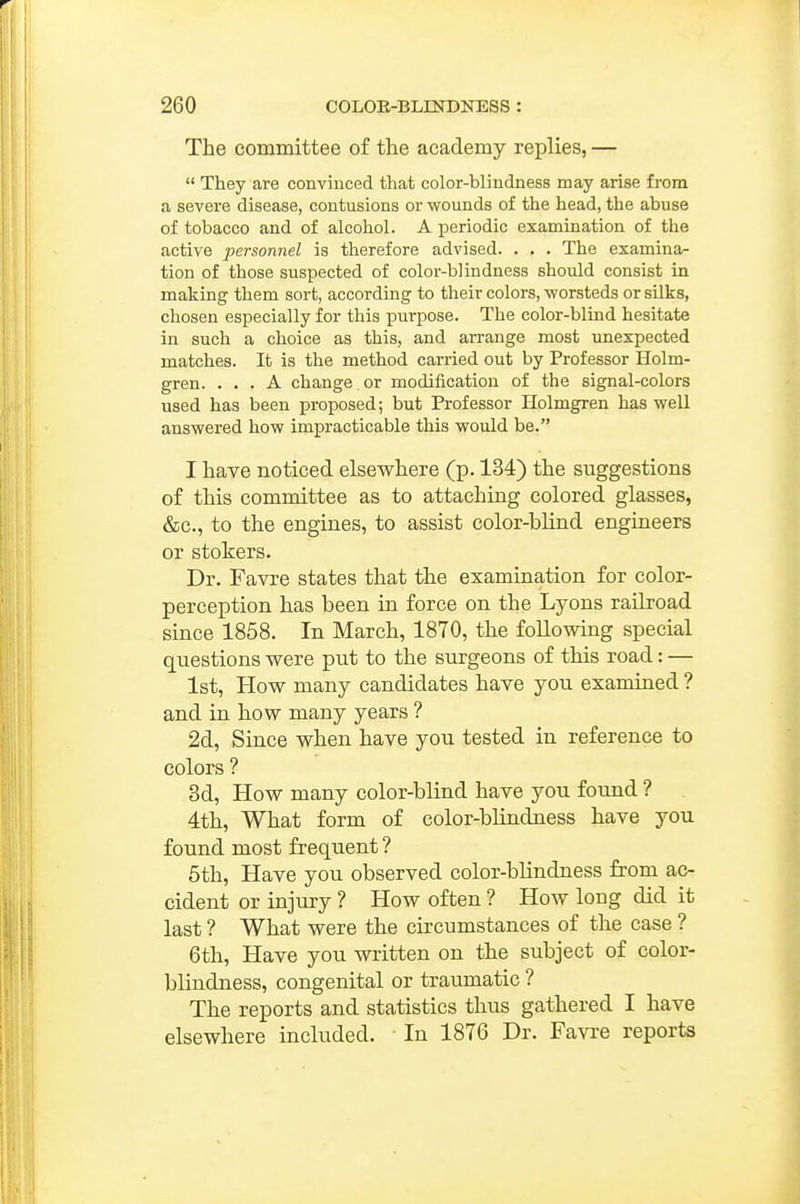 r 260 COLOK-BLINDNESS : The committee of the academy replies, —  They are conviuced that color-blindness may arise from a severe disease, contusions or wounds of the head, the abuse of tobacco and of alcohol. A periodic examination of the active personnel is therefore advised. . . . The examina- tion of those suspected of color-blindness should consist in making them sort, according to their colors, worsteds or silks, chosen especially for this purpose. The color-blind hesitate in such a choice as this, and aiTange most unexpected matches. It is the method carried out by Professor Holm- gren. ... A change , or modification of the signal-colors used has been proposed; but Professor Holmgren has well answered how impracticable this would be. I have noticed elsewhere (p. 134) the suggestions of this committee as to attaching colored glasses, &c., to the engines, to assist color-blind engineers or stokers. Dr. Favre states that the examination for color- perception has been in force on the Lyons railroad since 1858. In March, 1870, the following special questions were put to the surgeons of this road: — 1st, How many candidates have you examined ? and in how many years ? 2d, Since when have you tested in reference to colors ? 3d, How many color-blind have you found ? 4th, What form of color-blindness have you found most frequent ? 5th, Have you observed color-blindness from ac- cident or injury ? How often ? How long did it last ? What were the circumstances of the case ? 6th, Have you written on the subject of color- blindness, congenital or traumatic ? The reports and statistics thus gathered I have elsewhere included. In 1876 Dr. Favre reports
