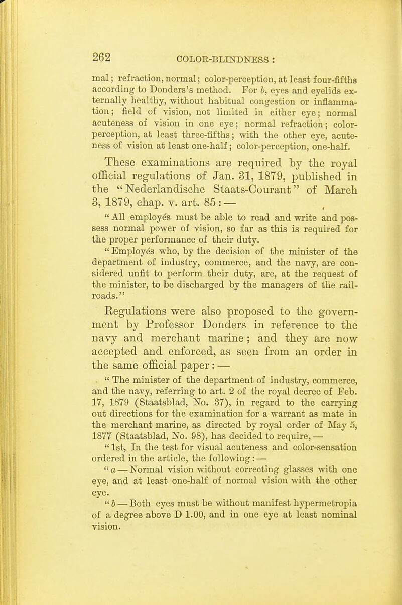 mal; refraction,normal; color-perception, at least four-fifths according to Donders's method. For h, eyes and eyelids ex- ternally healthy, without habitual congestion or inflamma- tion; field of vision, not limited in either eye; normal acuteness of vision in one eye; normal refraction; color- perception, at least three-fifths; with the other eye, acute- ness of vision at least one-half; color-perception, one-half. These examinations are required by the royal official regulations of Jan. 31, 1879, published in the  Nederlandische Staats-Courant of March 3, 1879, chap. v. art. 85: —  All employes must be able to read and write and pos- sess normal power of vision, so far as this is required for the proper performance of their duty.  Employes who, by the decision of the minister of the department of industry, commerce, and the navy, are con- sidered unfit to perform their duty, are, at the request of the minister, to be discharged by the managers of the rail- roads. '' Regulations were also proposed to the govern- ment by Professor Bonders in reference to the navy and merchant marine; and they are now accepted and enforced, as seen from an order in the same official paper: —  The minister of the department of industry, commerce, and the navy, refen-ing to art. 2 of the royal decree of Feb. 17, 1879 (Staatsblad, No. 37), in regard to the carrying out directions for the examination for a warrant as mate in the merchant marine, as directed by royal order of May 5, 1877 (Staatsblad, No. 98), has decided to require, —  1st, In the test for visual acuteness and color-sensation ordered in the article, the following: — a — Normal vision without correcting glasses with one eye, and at least one-half of normal vision with the other eye. 6 — Both eyes must be without manifest hypermetropia of a degree above D 1.00, and in one eye at least nominal vision.