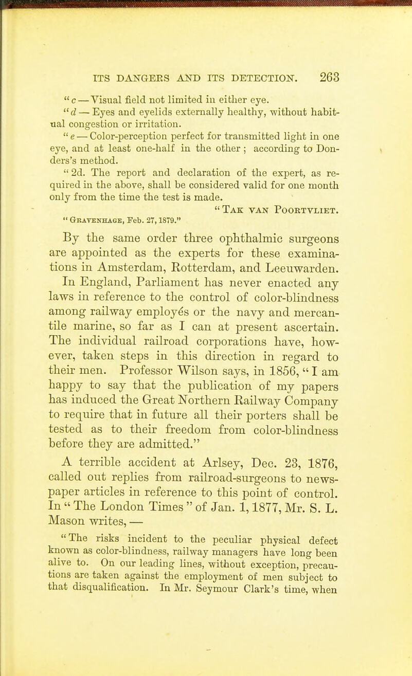 c — Visual field not limited iu either eye.  — Eyes and eyelids externally healthy, without habit- ual congestion or irritation.  e — Color-perception perfect for transmitted light in one eye, and at least one-half in the other ; according to Don- ders's method.  2d. The report and declaration of the expert, as re- quired in the above, shall be considered valid for one month only from the time the test is made. Tak van Poortvliet.  Gbatenhage, Feb. 27,1879. By the same order three ophthalmic surgeons are appointed as the experts for these examina- tions in Amsterdam, Eotterdam, and Leeuwarden. In England, Parliament has never enacted any laws in reference to the control of color-blindness among railway employes or the navy and mercan- tile marine, so far as I can at present ascertain. The individual railroad corporations have, how- ever, taken steps in this direction in regard to their men. Professor Wilson says, in 1856,  I am happy to say that the publication of my papers has induced the Great Northern Railway Company to require that in future all their porters shall be tested as to their freedom from color-blindness before they are admitted. A terrible accident at Arlsey, Dec. 23, 1876, called out replies from railroad-surgeons to news- paper articles in reference to this point of control. In  The London Times  of Jan. 1,1877, Mr. S. L. Mason writes, — The risks incident to the peculiar physical defect known as color-blindness, railway managers have long been aJive to. On our leading lines, without exception, precau- tions are taken against the employment of men subject to that disqualification. In Mr. Seymour Clark's time, when
