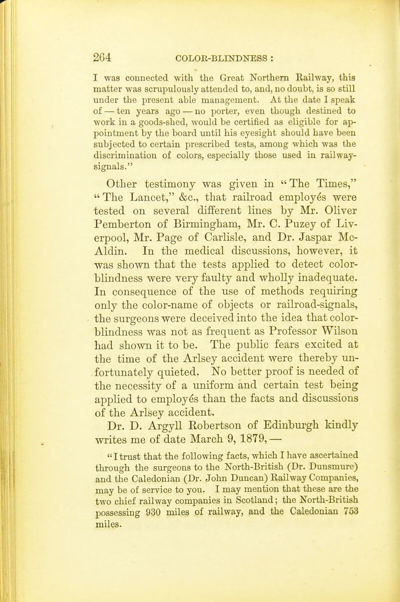 I was connected -with the Great Northern Railway, this matter was scrupulously attended to, and, no doubt, is so still under the present able management. At the date I speak of — ten years ago — no porter, even though destined to work in a goods-shed, would be certified as eligible for ap- pointment by the board until his eyesight should have been subjected to certain prescribed tests, among which was the discrimination of colors, especially those used in railway- signals. Other 1;;estimony was given in The Times, The Lancet, &c., that raikoad employes were tested on several different lines by Mr. Oliver Pemberton of Birmingham, Mr. C. Puzey of Liv- erpool, Mr. Page of Carlisle, and Dr. Jaspar Mc- Aldin. In the medical discussions, however, it was shown that the tests applied to detect color- blindness were very faulty and wholly inadequate. In consequence of the use of methods requiring only the color-name of objects or railroad-signals, the surgeons were deceived into the idea that color- blindness was not as frequent as Professor Wilson had shown it to be. The public fears excited at the time of the Arlsey accident were thereby un- . fortunately quieted. No better proof is needed of the necessity of a uniform and certain test being applied to employes than the facts and discussions of the Arlsey accident. Dr. D. Argyll Robertson of Edinbm-gh kindly writes me of date March 9,1879, —  I trust that the following facts, which I have ascertained through the surgeons to the North-British (Dr. Dunsmure) and the Caledonian (Dr. John Duncan) Railway Companies, may be of service to you. I may mention that these are the two chief railway companies in Scotland; the North-British possessing 930 miles of railway, and the Caledonian 753 miles.