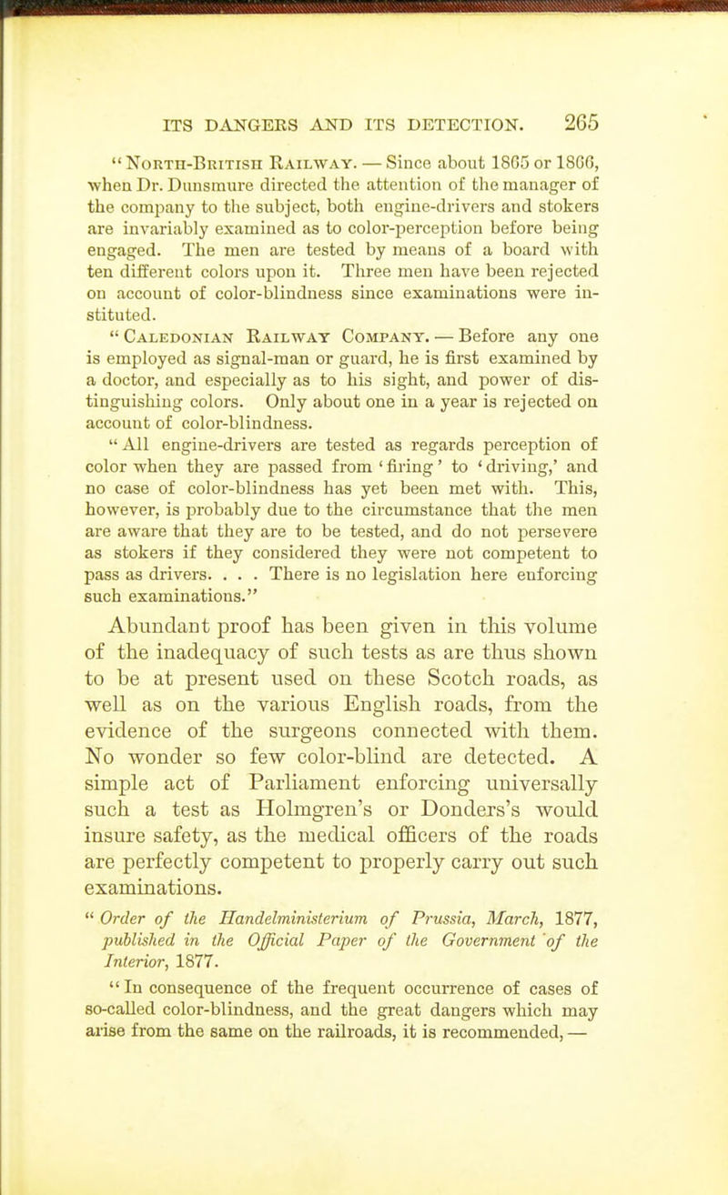  North-British Railway. — Since about 18G5 or 18G0, when Dr. Diinsmure directed the attention of the manager of the company to the subject, botli engine-drivers and stokers are invariably examined as to color-perception before being engaged. The men are tested by means of a board with ten different colors upon it. Tliree men have been rejected on account of color-blindness since examinations were in- stituted.  Caledonian Railway Company. — Before any one is employed as signal-man or guard, he is first examined by a doctor, and especially as to his sight, and power of dis- tinguishing colors. Only about one in a year is rejected on account of color-blindness.  All engine-drivers are tested as regards perception of color when they are passed from ' firing' to ' driving,' and no case of color-blindness has yet been met with. This, however, is probably due to the circumstance that the men are aware that they are to be tested, and do not persevere as stokers if they considered they were not competent to pass as drivers. . . . There is no legislation here enforcing such examinations. Abundant proof has been given in this volume of the inadequacy of such tests as are thus shown to be at present used on these Scotch roads, as well as on the various English roads, from the evidence of the surgeons connected with them. No wonder so few color-blind are detected. A simple act of Parliament enforcing universally such a test as Holmgren's or Donders's would insure safety, as the medical officers of the roads are perfectly competent to properly carry out such examinations.  Order of the Handelministerium of Prussia, March, 1877, published in the Official Paper of the Government of the Interior, 1877. In consequence of the frequent occurrence of cases of so-called color-blindness, and the great dangers which may aiise from the same on the railroads, it is recommended, —
