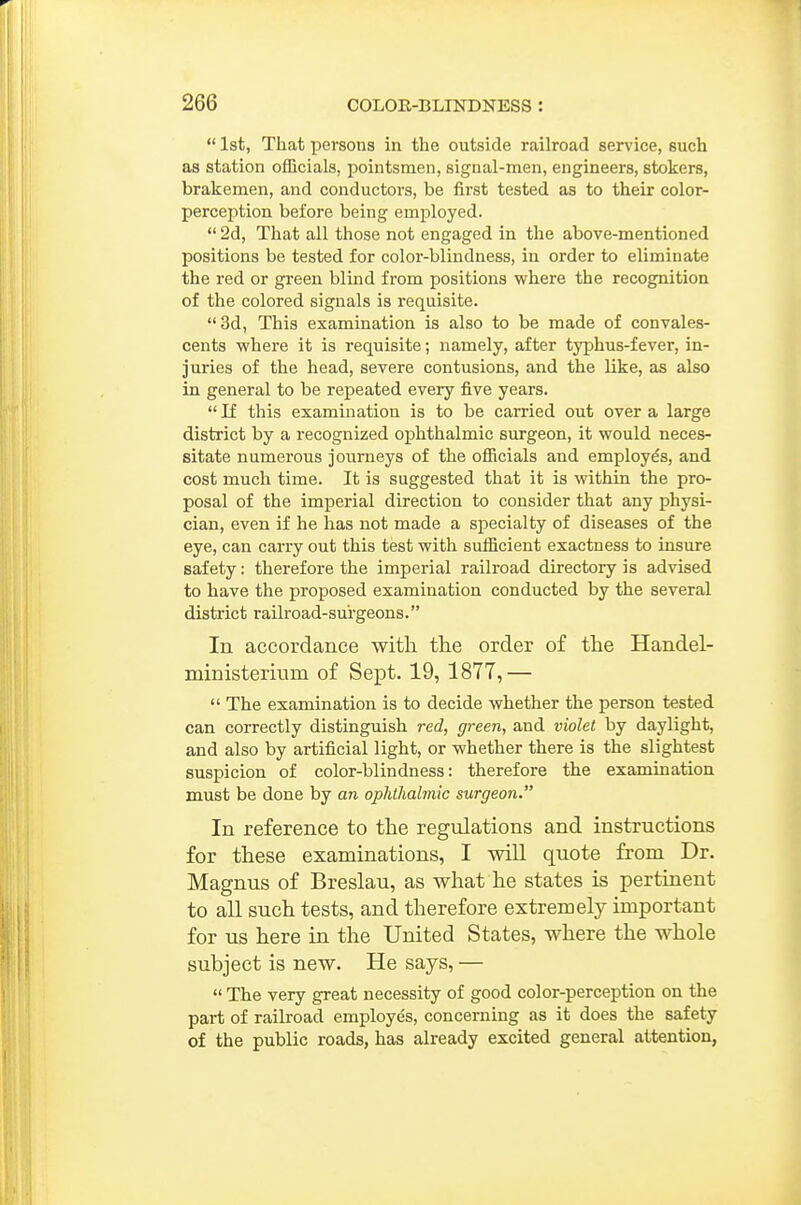  1st, That persons in the outside railroad service, such as station officials, pointsmen, signal-men, engineers, stokers, brakemen, and conductors, be first tested as to their color- perception before being employed.  2d, That all those not engaged in the above-mentioned positions be tested for color-blindness, in order to eliminate the red or green blind from positions where the recognition of the colored signals is requisite. 3d, This examination is also to be made of convales- cents where it is requisite; namely, after typhus-fever, in- juries of the head, severe contusions, and the like, as also in general to be repeated every five years.  If this examination is to be carried out over a large district by a recognized ophthalmic surgeon, it would neces- sitate numerous journeys of the officials and employes, and cost much time. It is suggested that it is within the pro- posal of the imperial direction to consider that any physi- cian, even if he has not made a specialty of diseases of the eye, can cai-ry out this test with sufficient exactness to insure safety: therefore the imperial railroad directory is advised to have the proposed examination conducted by the several district railroad-surgeons. In accordance with tlie order of the Handel- ministeriuin of Sept. 19, 1877,—  The examination is to decide whether the person tested can correctly distinguish red, green, and violet by daylight, and also by artificial light, or whether there is the slightest suspicion of color-blindness: therefore the examination must be done by an oplithalmic surgeon. In reference to the regulations and instructions for these examinations, I will quote from Dr. Magnus of Breslau, as what he states is pertinent to all such tests, and therefore extremely important for us here in the United States, where the whole subject is new. He says, —  The very great necessity of good color-perception on the part of railroad emi^loyes, concerning as it does the safety of the public roads, has already excited general attention,