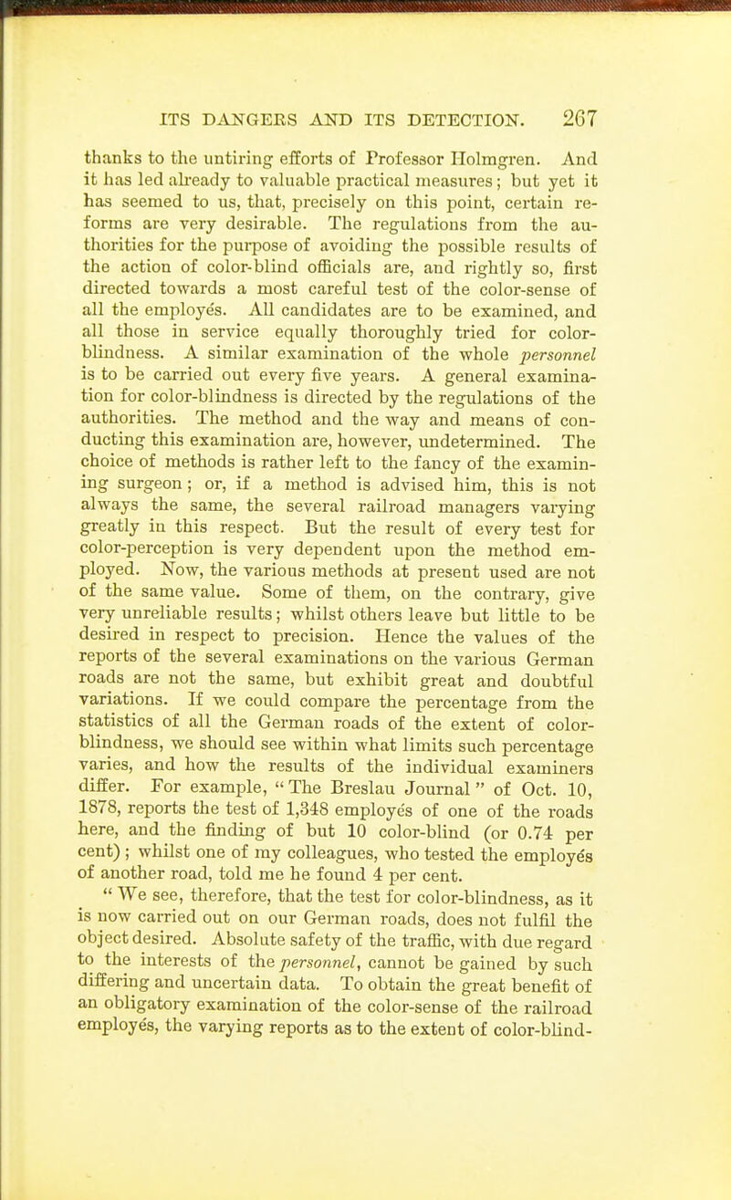 thanks to the untiring efforts of Professor Holmgren. And it lias led ah'eady to valuable practical measures; but yet it has seemed to us, that, precisely on this point, certain re- forms are very desirable. The regulations from the au- thorities for the pui-pose of avoiding the possible results of the action of color-blind officials are, and rightly so, first directed towards a most careful test of the color-sense of all the employes. All candidates are to be examined, and all those in service equally thoroughly tried for color- blindness. A similar examination of the whole personnel is to be carried out every five years. A general examina- tion for color-blindness is directed by the regulations of the authorities. The method and the way and means of con- ducting this examination are, however, undetermined. The choice of methods is rather left to the fancy of the examin- ing surgeon; or, if a method is advised him, this is not always the same, the several railroad managers vaiying greatly in this respect. But the result of every test for color-perception is very dependent upon the method em- ployed. Now, the various methods at present used are not of the same value. Some of them, on the contrary, give very unreliable results; whilst others leave but little to be desired in respect to precision. Hence the values of the reports of the several examinations on the various German roads are not the same, but exhibit great and doubtful variations. If we could compare the percentage from the statistics of all the German roads of the extent of color- blindness, we should see within what limits such percentage varies, and how the results of the individual examiners differ. For example, The Breslau Journal of Oct. 10, 1878, reports the test of 1,348 employe's of one of the roads here, and the finding of but 10 color-blind (or 0.74 per cent) ; whilst one of my colleagues, who tested the employes of another road, told me he found 4 per cent. We see, therefore, that the test for color-blindness, as it is now carried out on our German roads, does not fulfil the object desired. Absolute safety of the traffic, with due regard to the interests of the personnel, cannot be gained by such differing and uncertain data. To obtain the great benefit of an obligatory examination of the color-sense of the railroad employes, the varying reports as to the extent of color-blind-
